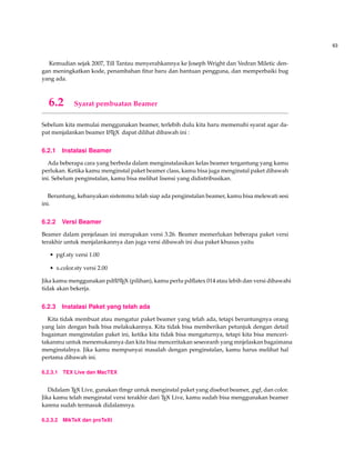 63
Kemudian sejak 2007, Till Tantau menyerahkannya ke Joseph Wright dan Vedran Miletic den-
gan meningkatkan kode, penambahan ﬁtur baru dan bantuan pengguna, dan memperbaiki bug
yang ada.
6.2 Syarat pembuatan Beamer
Sebelum kita memulai menggunakan beamer, terlebih dulu kita haru memenuhi syarat agar da-
pat menjalankan beamer LATEX dapat dilihat dibawah ini :
6.2.1 Instalasi Beamer
Ada beberapa cara yang berbeda dalam menginstalasikan kelas beamer tergantung yang kamu
perlukan. Ketika kamu menginstal paket beamer class, kamu bisa juga menginstal paket dibawah
ini. Sebelum penginstalan, kamu bisa melihat lisensi yang didistribusikan.
Beruntung, kebanyakan sistemmu telah siap ada penginstalan beamer, kamu bisa melewati sesi
ini.
6.2.2 Versi Beamer
Beamer dalam penjelasan ini merupakan versi 3.26. Beamer memerlukan beberapa paket versi
terakhir untuk menjalankannya dan juga versi dibawah ini dua paket khusus yaitu
• pgf.sty versi 1.00
• x.color.sty versi 2.00
Jika kamu menggunakan pdfLATEX (pilihan), kamu perlu pdﬂatex 014 atau lebih dan versi dibawahi
tidak akan bekerja.
6.2.3 Instalasi Paket yang telah ada
Kita tidak membuat atau mengatur paket beamer yang telah ada, tetapi beruntungnya orang
yang lain dengan baik bisa melakukannya. Kita tidak bisa memberikan petunjuk dengan detail
bagaiman menginstalan paket ini, ketika kita tidak bisa mengaturnya, tetapi kita bisa menceri-
takanmu untuk menemukannya dan kita bisa menceritakan seseoranh yang mnjelaskan bagaimana
menginstalnya. Jika kamu mempunyai masalah dengan penginstalan, kamu harus melihat hal
pertama dibawah ini.
6.2.3.1 TEX Live dan MacTEX
Didalam TEX Live, gunakan tlmgr untuk menginstal paket yang disebut beamer, ,pgf, dan color.
Jika kamu telah menginstal versi terakhir dari TEX Live, kamu sudah bisa menggunakan beamer
karena sudah termasuk didalamnya.
6.2.3.2 MikTeX dan proTeXt
 