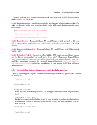 MEMBUAT PRESENTASI BEAMER LATEX
Gunakan update wizard atau paket manager untuk menginstal versi terakhir dari paket yang
disebut beamer, pgf, dan xcolor.
6.2.3.3 Debian dan Ubuntu Perintah "aptitufe install latex-beamer" seharus dilakukan. Jika perlu,
paket pgf dan latex-xcolor akan otomatis terinstal. Untuk lebih detail, ikut penginstalan paket
dibawah ini :
• http://packages.debian.org/latex-beamer
• http://packages.debian.org/pgf
• http://packages.debian.org/latex-xcolor
6.2.3.4 Debian 5.0 lenny Termasuk kedalam TEX Live 2007, dan versi 6.0 termasuk ke TEX Live
200. Ini juga mengikuti penginstalan versi yang lebih baru tanpa ada pembaruan paket LATEX yang
lainnya.
6.2.3.5 Ubuntu 8.04, 9.04,dan 9.10. Termasuk kedalam TEX Live 2007, dan versi 10.04 termasuk
TEX Live 2009.
6.2.3.6 Fedora 9,10,11,12,13 Termasuk kedalam TEX Live 2007 yang termasuk didalam beamer
dan bisa diinstal menggunakan "ym install texlive -texmf-latex". Sebagaimana dengan Debian,
kamu harus mengikuti penginstalan manual versi yang lebih baru kedalam direktori lokal. Jun-
drich Novy menjelaskan paker rpm TEX Live untuk Fedora 12 dan 13 di http://fedoraproject.
org/wiki/Features/TeXLive, sedangkan untuk Fedora 14 yang termuat di TEX Live 2010 yang
akan segera rilis.
6.2.4 Kompatibilitas beamer class dengan paket dan kelas yang lain
Ketika kamu menggunakan paket atau kelas bersama dengan beamer, maka pilihan extra dibawah
ini diperlukan.
• usepackage{AlDraTex}
• usepackage{alltt}
• usepackage{amsthm}
Paket ini secara otomatis berjalan ketika kita menggunakan beamer untuk pengaturan teo-
rema.
• usepackage[french]{babel}
Ketika kamu menggunakan bahasa perancis, ﬁtur yang ada secara fungsional dimatikan.
Untuk contoh, enumerasi tetapi mengikuti standar beamer dan tidak mengikuti gaya ba-
hasa perancis.
• usepackage[spanish]{babel}
• usepackage{color}
 