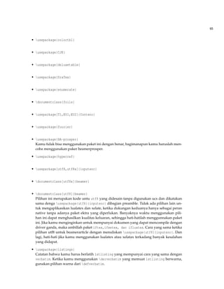 65
• usepackage{colortbl}
• usepackage{CJK}
• usepackage{deluxetable}
• usepackage{DraTex}
• usepackage{enumerate}
• documentclass{foils}
• usepackage[T1,EU1,EU2]{fontenc}
• usepackage{fourier}
• usepackage{HA-prosper}
Kamu tidak bisa menggunakan paket ini dengan benar, bagimanapun kamu haruslah men-
coba menggunakan paker beamerprosper.
• usepackage{hyperref}
• usepackage[utf8,utf8x]{inputenc}
• documentclass[utf8x]{beamer}
• documentclass[utf8]{beamer}
Pilihan ini merupakan kode untu utf8 yang didesain tanpa digunakan ucs dan dikatakan
sama denga usepackage{utf8}{inputenc} dibagian preamble. Tidak ada pilihan lain un-
tuk mengaplikasikan lualatex dan xelate, ketika dukungan keduanya hanya sebagai peran
native tanpa adanya paket ektra yang diperlukan. Banyaknya waktu menggunakan pili-
han ini dapat menghasilkan kualitas keluaran, sehingga hati-hatilah menggunnakan paket
ini. Jika kamu menginginkan untuk mempunyai dokumen yang dapat mencompile dengan
driver ganda, maka ambillah paket iftex,ifxetex, dan ifluatex. Cara yang sama ketika
pilihan utf8 untuk beamerarticle dengan menuliskan usepackage{utf8}{inputenc}. Dan
lagi, hati-hati jika kamu menggunakan lualatex atau xelatax terkadang banyak kesalahan
yang didapat.
• usepackage{listings}
Catatan bahwa kamu harus berlatih lstlisting yang mempunyai cara yang sama dengan
verbatim. Ketika kamu menggunakan derverbatim yang memuat lstlisting berwarna,
gunakan pilihan warna dari defverbatim.
 
