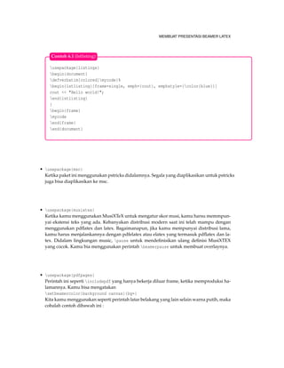 MEMBUAT PRESENTASI BEAMER LATEX
usepackage{listings}
begin{document}
defverbatim[colored]mycode{%
begin{lstlisting}[frame=single, emph={cout}, emphstyle={color{blue}}]
cout << "Hello world!";
end{lstlisting}
}
begin{frame}
mycode
end{frame}
end{document}
Contoh 6.1 (lstlisting)
• usepackage{msc}
Ketika paket ini menggunakan pstricks didalamnya. Segala yang diaplikasikan untuk pstricks
juga bisa diaplikasikan ke msc.
• usepackage{musixtex}
Ketika kamu menggunakan MusiXTeX untuk mengatur skor musi, kamu harsu memmpun-
yai ekstensi teks yang ada. Kebanyakan distribusi modern saat ini telah mampu dengan
menggunakan pdﬂatex dan latex. Bagaimanapun, jika kamu mempunyai distribusi lama,
kamu harus menjalankannya dengan pdfelatex atau elatex yang termasuk pdﬂatex dan la-
tex. Didalam lingkungan music, pause untuk mendeﬁnisikan ulang deﬁnisi MusiXTEX
yang cocok. Kamu bia menggunakan perintah beamerpause untuk membuat overlaynya.
• usepackage{pdfpages}
Perintah ini seperti includepdf yang hanya bekerja diluar frame, ketika memproduksi ha-
lamannya. Kamu bisa mengatakan
setbeamercolor{background canvas}{bg=}
Kita kamu menggunakan seperti perintah latar belakang yang lain selain warna putih, maka
cobalah contoh dibawah ini :
 
