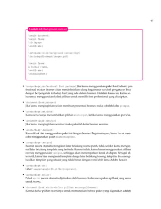 67
begin{document}
begin{frame}
titlepage
end{frame}
{
setbeamercolor{background canvas}{bg=}
includepdf{somepdfimages.pdf}
}
begin{frame}
A normal frame.
end{frame}
end{document}
Contoh 6.2 (Background canvas)
• usepackage{professional font package} Jika kamu menggunakan paket font(tulisan) pro-
fessional, makan beamer akan mendeﬁnisikan ulang bagaimana variabel pengaturan bisa
dengan berpengaruh terhadap font yang ada dalam beamer. Didalam kasus ini, kamu se-
harusnya menggunakan kelasi pilihan untuk memilih font professional yang disisipkan.
• documentclass{prosper}
Jika kamu menginginkan selain membuat presentasi beamer, maka cobalah kelas prosper.
• usepackage{pstricks}
Kamu seharusnya menambahkan pilihan xcolor=pst, ketika kamu menggunakan pstricks.
• documentclass{seminar}
Jika kamu menginginkan seminar maka pakailah kelas beamer seminar.
• usepackage{texpower}
Kamu tidak bisa menggunakan paket ini dengan beamer. Bagaimanapun, kamu harus men-
coba menggunakan paket beamertexpower.
• usepackage{textpos}
Beamer secara otomatis mengikuti latar belakang warna putih, tidak sedikit kamu mengin-
stal latar belakang template yang berbeda. Karena inilah, kamu harus menggunakan pilihan
overlay menggunakan textpos, sehingga akan menempatkan kotak di depan. Sebagai al-
ternatif, kamu bisa menginstal template denga latar belakang kosong, tetapi ini bisa meng-
hasilkan tampilan yang situasi yang tidak benar dengan versi lebih lama Adobe Reader.
• usepackage{ucs}
Lihat usepackage[utf8,utf8x]{inputenc}.
• usepackage{xcolor}
Paket xcolor secara otomatis dijalankan oleh beamer.cls dan merupakan aplikasi yang sama
untuk warna.
• documentclass[xcolor=daftar pilihan warnanya]{beamer}
Karena daftar pilihan warnanya untuk memutuskan bahwa paket yang digunakan adalah
 