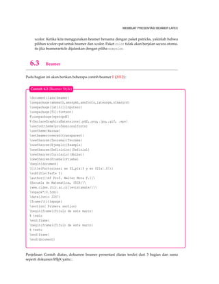 MEMBUAT PRESENTASI BEAMER LATEX
xcolor. Ketika kita menggunakan beamer bersama dengan paket pstricks, yakinlah bahwa
pilihan xcolor=pst untuk beamer dan xcolor. Paket color tidak akan berjalan secara otoma-
tis jika beamerarticle dijalankan dengan piliha noxcolor.
6.3 Beamer
Pada bagian ini akan berikan beberapa contoh beamer F (2012) :
documentclass{beamer}
usepackage{amsmath,amssymb,amsfonts,latexsym,stmaryrd}
usepackage[latin1]{inputenc}
usepackage[T1]{fontenc}
%usepackage{epstopdf}
%DeclareGraphicsExtensions{.pdf,.png,.jpg,.gif, .eps}
usefonttheme{professionalfonts}
usetheme{Warsaw}
setbeamercovered{transparent}
newtheorem{Teorema}{Teorema}
newtheorem{Ejemplo}{Example}
newtheorem{Definicion}{Definisi}
newtheorem{Corolario}{Akibat}
newtheorem{Prueba}{Prueba}
begin{document}
title{Factorisasi en $Z_p[x]$ y en $Z[x].$}
subtitle{Parte I}
author{{bf Prof. Walter Mora F.}
{Escuela de Matematica, ITCR}
{www.cidse.itcr.ac.cr/revistamate/}
vspace*{0.5cm}}
date{Junio 2007}
frame{titlepage}
section{ Primera section}
begin{frame}{Titulo de este marco}
% texto
end{frame}
begin{frame}{Titulo de este marco}
% texto
end{frame}
end{document}
Contoh 6.3 (Beamer Style)
Penjelasan Contoh diatas, dokumen beamer presentasi diatas terdiri dari 3 bagian dan sama
seperti dokumen LATEX yaitu :
 