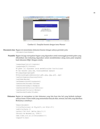 69
Gambar 6.1: Tampilan beamer dengan tema Warsaw
Document class Bagian ini menentukan dokumen beamer dengan adanya perintah yaitu
documentclass{beamer}
Preamble Bagian ini juga merupakan bagian yang digunakan untuk memanggil perintah paket yang
dibutuhkan dan terkadang digunakan untuk mendeﬁnisikan ulang nama pada tampilan
hasil dokumen LATEX. Dengan contoh,
usepackage[latin1]{inputenc}
usepackage[T1]{fontenc}
%% paket ini digunakan untuk mendefinisikan font(tulisan)
%% dan masukan yang ada, misalnyabahasa spanyol
%%usepackage{epstopdf}
%%DeclareGraphicsExtensions{.pdf,.png,.jpg,.gif, .eps}
usefonttheme{professionalfonts}
usetheme{Warsaw}
setbeamercovered{transparent}
newtheorem{Teorema}{Teorema}
newtheorem{Ejemplo}{Example}
newtheorem{Definicion}{Definisi}
newtheorem{Corolario}{Akibat}
newtheorem{Prueba}{Prueba}
Dokumen Bagian ini merupakan isi dari dokumen yang kita buat dan hal yang berbeda terdapat
adanya frame. Frame inilah yang menentukan banyak slide, animasi, dan efek yang diberikan.
Berikutnya contohnya :
begin{document}
title{Factorisasi en $Z_p[x]$ y en $Z[x].$}
subtitle{Parte I}
author{{bf Prof. Walter Mora F.}
{Escuela de Matematica, ITCR}
{www.cidse.itcr.ac.cr/revistamate/}
vspace*{0.5cm}}
 