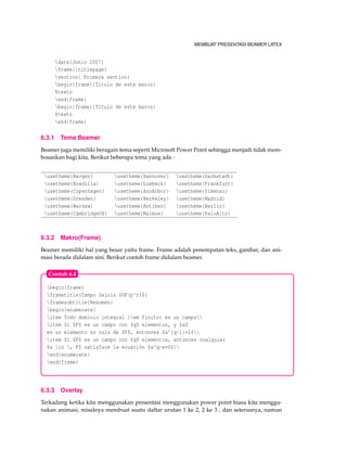 MEMBUAT PRESENTASI BEAMER LATEX
date{Junio 2007}
frame{titlepage}
section{ Primera section}
begin{frame}{Titulo de este marco}
%texto
end{frame}
begin{frame}{Titulo de este marco}
%texto
end{frame}
6.3.1 Tema Beamer
Beamer juga memiliki beragam tema seperti Microsoft Power Point sehingga menjadi tidak mem-
bosankan bagi kita, Berikut beberapa tema yang ada :
usetheme{Bergen} usetheme{Hannover} usetheme{Darmstadt}
usetheme{Boadilla} usetheme{Luebeck} usetheme{Frankfurt}
usetheme{Copenhagen} usetheme{AnnArbor} usetheme{Ilmenau}
usetheme{Dresden} usetheme{Berkeley} usetheme{Madrid}
usetheme{Warsaw} usetheme{Antibes} usetheme{Berlin}
usetheme{CambridgeUS} usetheme{Malmoe} usetheme{PaloAlto}
6.3.2 Makro(Frame)
Beamer memiliki hal yang besar yaitu frame. Frame adalah penempatan teks, gambar, dan ani-
masi berada didalam sini. Berikut contoh frame didalam beamer.
begin{frame}
frametitle{Campo Galois $GF(p^r)$}
framesubtitle{Resumen}
begin{enumerate}
item Todo dominio integral {em finito} es un campo
item Si $F$ es un campo con $q$ elementos, y $a$
es un elemento no nulo de $F$, entonces $a^{q-1}=1$
item Si $F$ es un campo con $q$ elementos, entonces cualquier
$a in , F$ satisface la ecuación $x^q-x=0$
end{enumerate}
end{frame}
Contoh 6.4
6.3.3 Overlay
Terkadang ketika kita menggunakan presentasi menggunakan power point biasa kita menggu-
nakan animasi, misalnya membuat suatu daftar urutan 1 ke 2, 2 ke 3 , dan seterusnya, namun
 