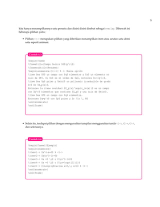 71
kita hanya menampilkannya satu persatu dan disini disini disebut sebagai overlay. Dibawah ini
beberapa pilihan yaitu :
• Pilihan <+-> merupakan pilihan yang diberikan menampilkan item atau urutan satu demi
satu seperti animasi.
begin{frame}
frametitle{Campo Galois $GF(p^r)$}
framesubtitle{Resumen}
begin{enumerate}[<+->] % <- Nueva opción
item Sea $F$ un campo con $q$ elementos y $a$ un elemento no
nulo de $F$. Si $n$ es el orden de $a$, entonces $n|(q-1)$.
item Sea $p$ primo y $m(x)$ un polinomio irreducible de grado
$r$ en $Z_p[x]$.
Entonces la clase residual $Z_p[x]/equiv_{m(x)}$ es un campo
con $p^r$ elementos que contiene $Z_p$ y una raíz de $m(x)$.
item Sea $F$ un campo con $q$ elementos.
Entonces $q=p^r$ con $p$ primo y $r in , N$
end{enumerate}
end{frame}
Contoh 6.5
• Selain itu, terdapat pilihan dengan mengurutkan tampilan menggunakan tanda <1->, <2->,<3->,
dan seterusnya.
begin{frame}{Ejemplo}
begin{enumerate}
item<1-> $x^4-x=0$ % <1->
item<2-> $x(x^3-1)=0$
item<3-> $x =0 ;$ o $;x^3-1=0$
item<4-> $x =0 ;$ o $;x=sqrt[3]{1}$
item<1-> $Longrightarrow x=0,; x=1$ % <1->
end{enumerate}
end{frame}
Contoh 6.6
 