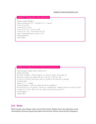 MEMBUAT PRESENTASI BEAMER LATEX
begin{frame}{Ejemplo}
begin{enumerate}[<+-| alert@+>] % <- opción
item $x^4-x=0$
item $x(x^3-1)=0$
item $x =0 ;$ o $;x^3-1=0$
item $x =0 ;$ o $;x=sqrt[3]{1}$
item $Longrightarrow x=0,; x=1$
end{enumerate}
end{frame}
Contoh 6.7 (Menggunakan tanda alarm(alert))
begin{frame}{Campo Galois $GF(p^r)$}
begin{Teorema}
Sea $F$ un campo y $P(x)$ mónico en $F[x],$ grado $P(x)geq 1$.
Entonces, existe un campo $K$ que contiene a $F$ tal que
en $K[x],$ $P(x)$ factoriza como un producto de factores lineales.
end{Teorema}
pause % <---- PAUSA
begin{Ejemplo} % Entorno definido en el preámbulo
Sea $P(x)=x^3-2 in,Q[x]$. $P(x)$ es irreducible. Aunque tiene una raíz en $R,$
a saber $2^{1/3}$, $R$ no es un campo de escisión para $P.$
end{Ejemplo}
end{frame}
Contoh 6.8 (Menggunakan tanda berhenti sementara(pause))
6.3.4 Blocks
Blocks hampir sama dengan frame namun block berada didalam frame dan digunakan untuk
menunjukkan informasi yang penting seperti suatu teorema, deﬁnisi, lemma dan lain sebagainya.
 