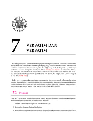 7 VERBATIM DAN
VERBATIM
Pada bagian ini, saya akan memberikan penjelasan mengenai verbatim. Verbatim atau verbatim
merupakan salah satu paket atau bukan paket yang LATEX. Disini dibedakan antara Verbatim dan
verbatim. Verbatim sendiri merupakan paket dari LATEX yang disebut sebagai "fancyvrb". Fancy
Verbatim(fancyvrb) merupakan paket yang dibuat Timothy Van Zandt dari Universitas Prince-
ton, Princeton, Amerika Serikat dan paket ini didokumentasikan oleh Girou(CNRS/ IDRIS, Pran-
cis) dan Sebastion Rahtz(Elsevier,GB) dan Herbert Voß (Berlin,DE) dengan versi 2.8 pada tanggal
15 Mei 2010 Zandt (2010).
Paket fancyvrb merupakan paket yang memudahkan dan mempercantik dalam membaca dan
menulis kode verbatim. Pengguna bisa menampilkan kode yang ada di LATEX untuk dicetak dalam
bentuk .pdf atau .dvi seperti yang kita ketik pada text editor. Selain itu, pengguna juga bisa men-
gatur frame, pewarnaan, nomor garis, warna teks dan latar belakang teks.
7.1 Pengantar
"fancyvrb" merupakan pengembangan dari makro verbatim fancybox, disini diberikan 6 perlu-
asan dari fancyvrb dibandingkan dengan yang standar :
1. Perintah verbatim bisa digunakan untuk catatan kaki.
2. Berbagai perintah verbatim ditingkatkan.
3. Beragam lingkungan verbatim dijelaskan dengan banyak parameter untuk mengubah kon-
 