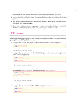75
ten yang dicetak, dan kemungkinan dapat dibuat pengaturan verbatim yang baru.
4. Memberikan jalan untuk menyimpan dan mengembalikan kembali teks verbatim dan lingkun-
gannya.
5. Ada makro yang digunakan untuk menulis dan membaca dalam mode verbatim dengan
banyak hal yang biasa digunakan.
6. Kamu bisa membangun contoh lingkungan verbatim (menunjukkan keduanya yaitu hasil
dan teks verbatim)dengan banyak hali yang sama dengan verbatim normal.
7.2 verbatim
verbatim merupakan suatu keluaran yang digunakan untuk menampilkan teks secara langsung
apa yang kita ketik di LATEX. Berikut contoh :
• Menggunakan verb|| dan sangat cocok untuk menampilkan tulisan yang pendek.
verb|Ketikan disini|
verb|Ketikan disini|
Ketikan disini Ketikan disini
• Menggunakan begin{verbatim} dan diakhiri dengan end{verbatim}dan sangat cocok
untuk tulisan yang panjang.
begin{verbatim}
Ini adalah contoh verbatim
end{verbatim}
Ini adalah contoh verbatim
• Menggunakan begin{verbatim*} dan diakhiri dengan end{verbatim*}.
begin{verbatim*}
Ini adalah contoh verbatim
end{verbatim*}
Ini adalah contoh verbatim
• Menggunakan begin{comment} dan diakhiri dengan end{comment}.
begin{comment}
Ini adalah contoh comment
end{comment}
 