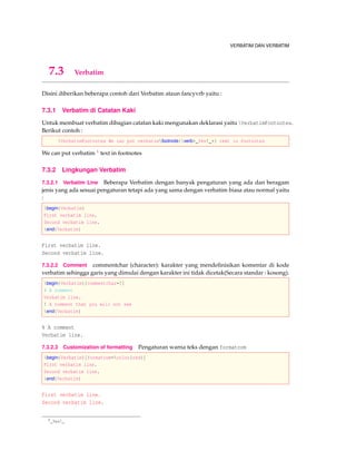 VERBATIM DAN VERBATIM
7.3 Verbatim
Disini diberikan beberapa contoh dari Verbatim ataun fancyvrb yaitu :
7.3.1 Verbatim di Catatan Kaki
Untuk membuat verbatim dibagian catatan kaki mengunakan deklarasi yaitu VerbatimFootnotes.
Berikut contoh :
VerbatimFootnotes We can put verbatimfootnote{verb+_Yes!_+} text in footnotes
We can put verbatim 1 text in footnotes
7.3.2 Lingkungan Verbatim
7.3.2.1 Verbatim Line Beberapa Verbatim dengan banyak pengaturan yang ada dan beragam
jenis yang ada sesuai pengaturan tetapi ada yang sama dengan verbatim biasa atau normal yaitu
:
begin{Verbatim}
First verbatim line.
Second verbatim line.
end{Verbatim}
First verbatim line.
Second verbatim line.
7.3.2.2 Comment commentchar (character): karakter yang mendeﬁnisikan komentar di kode
verbatim sehingga garis yang dimulai dengan karakter ini tidak dicetak(Secara standar : kosong).
begin{Verbatim}[commentchar=!]
% A comment
Verbatim line.
! A comment that you will not see
end{Verbatim}
% A comment
Verbatim line.
7.3.2.3 Customization of formatting Pengaturan warna teks dengan formatcom
begin{Verbatim}[formatcom=color{red}]
First verbatim line.
Second verbatim line.
end{Verbatim}
First verbatim line.
Second verbatim line.
1_Yes!_
 