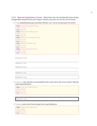 77
7.3.2.4 Types and characteristics of frames Menentukan tipe dan karakteristik frame dengan
menggunakan tampilah hasil cetak dengan verbatim yaitu garis atas, bawah, kiri dan kotak.
• frame dispesiﬁkasikan garis pembatas baik kiri, atas , bawah maupun garis itu sendiri.
begin{Verbatim}[frame=leftline]
Verbatim line.
end{Verbatim}
begin{Verbatim}[frame=topline]
Verbatim line.
end{Verbatim}
begin{Verbatim}[frame=bottomline]
Verbatim line.
end{Verbatim}
begin{Verbatim}[frame=lines]
Verbatim line.
end{Verbatim}
begin{Verbatim}[frame=single]
Verbatim line.
end{Verbatim}
Verbatim line.
Verbatim line.
Verbatim line.
Verbatim line.
Verbatim line.
• framerule atau dimensi ini menunjukkan lebar suatu frame dan secear standar 0.4pt jika
frame dispesiﬁkasikan.
begin{Verbatim}[frame=single,
framerule=1mm]
Verbatim line.
end{Verbatim}
Verbatim line.
• framesep: jarak antara frame dengan teks yang didalamnya.
begin{Verbatim}[frame=single,
framesep=5mm]
Verbatim line.
end{Verbatim}
 