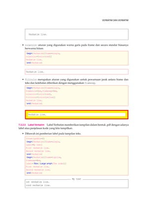 VERBATIM DAN VERBATIM
Verbatim line.
• rulecolor :aturan yang digunakan warna garis pada frame dan secara standar biasanya
berwarna hitam.
begin{Verbatim}[frame=single,
rulecolor=color{red}]
Verbatim line.
end{Verbatim}
Verbatim line.
• fillcolor merupakan aturan yang digunakan untuk pewarnaan jarak antara frame dan
teks dan ketebalan diberikan dengan menggunakan framesep.
begin{Verbatim}[frame=single,
framerule=1mm,framesep=3mm,
rulecolor=color{red},
fillcolor=color{yellow}]
Verbatim line.
end{Verbatim}
Verbatim line.
7.3.2.5 Label Verbatim Label Verbatim memberikan tampilan dalam bentuk .pdf dengan adanya
label atau penjelasan kode yang kita tampilkan.
• Dibawah ini pemberian label pada tampilan teks.
fvset{gobble=2}
begin{Verbatim}[frame=single,
label=My text]
First verbatim line.
Second verbatim line.
end{Verbatim}
begin{Verbatim}[frame=topline,
framesep=4mm,
label=fbox{Largeemph{The code}}]
First verbatim line.
Second verbatim line.
end{Verbatim}
My text
rst verbatim line.
cond verbatim line.
 