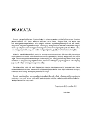 PRAKATA
Penulis menyadari bahwa didalam buku ini tidak mencakup segala hal yang ada didalam
perangkat lunak LATEX hanya sebagian kecil saja karena dalam cakupan LATEX yang begitu luas
dan diharapkan dengan adanya buku ini para pembaca dapat mengembangkan ide -ide cemer-
lang dalam pengembangan lebih lanjut. Penulis juga mengharapkan Anda tidak berhenti sampai
disini saja tetapi mulailah menggali kemampuan dan kreativitas yang ada pada diri Anda. Tidak
ada orang yang bodoh yang ada adalah orang yang malas, jadi berusahalah sebaik mungkin.
Buku ini menjelaskan sedetil mungkin tentang memulai membuat dokumen LATEX sehingga
diharapkan Anda mudah memahami dan dan tentunya mengerti tentang penggunaan dokumen
LATEX. Penulis mengumpulkan berbagai referensi yang ada sehingga memungkinkan untuk dapat
memberikan pengetahuan yang lebih untuk pembaca dan berguna juga bagi penulis sendiri yang
juga masih belajar tentang pemrograman LATEX.
Tak ada gading yang tak retak, begitu juga dengan buku yang ada di hadapan Anda. Saya
menerima saran dan kritik Anda dalam pengembangan buku ini lebih lanjut dan dapat dipergu-
nakan secara luas bagi Anda yang membutuhkannya.
Penulis juga tidak lupa mengucapkan terima kasih kepada pihak -pihak yang telah membantu
terciptanya buku ini. Terima kasih telah berkesempatan membaca sekelumit isi didalam buku ini.
Semoga bermanfaat bagi Anda.
Yogyakarta, 21 September 2013
Hirwanto
 