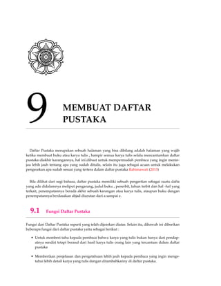 9 MEMBUAT DAFTAR
PUSTAKA
Daftar Pustaka merupakan sebuah halaman yang bisa dibilang adalah halaman yang wajib
ketika membuat buku atau karya tulis , hampir semua karya tulis selalu mencantumkan daftar
pustaka diakhir karangannya, hal ini dibuat untuk mempermudah pembaca yang ingin menin-
jau lebih jauh tentang apa yang sudah ditulis, selain itu juga sebagai acuan untuk melakukan
pengecekan apa sudah sesuai yang tertera dalam daftar pustaka Rahimawati (2013)
Bila dilihat dari segi bahasa, daftar pustaka memiliki sebuah pengertian sebagai suatu dafta
yang ada didalamnya meliput pengarang, judul buku , penerbit, tahun terbit dan hal -hal yang
terkait, penempatannya berada akhir sebuah karangan atau karya tulis, ataupun buku dengan
penempatannya berdasakan abjad diurutan dari a sampai z.
9.1 Fungsi Daftar Pustaka
Fungsi dari Daftar Pustaka seperti yang telah dijeaskan diatas. Selain itu, dibawah ini diberikan
beberapa fungsi dari daftar pustaka yaitu sebagai berikut :
• Untuk memberi tahu kepada pembaca bahwa karya yang tulis bukan hanya dari pendap-
atnya sendiri tetapi berasal dari hasil karya tulis orang lain yang tercantum dalam daftar
pustaka
• Memberikan penjelasan dan pengetahuan lebih jauh kepada pembaca yang ingin menge-
tahui lebih detail karya yang tulis dengan ditambahkanny di daftar pustaka.
 