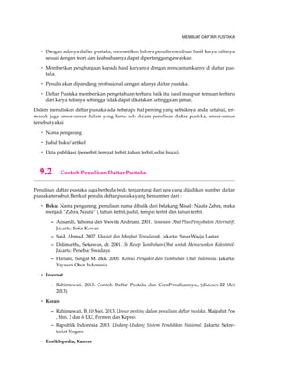 MEMBUAT DAFTAR PUSTAKA
• Dengan adanya daftar pustaka, memastikan bahwa penulis membuat hasil karya tulisnya
sesuai dengan teori dan keabsahannya dapat dipertanggungjawabkan.
• Memberikan penghargaan kepada hasil karyanya dengan mencantumkanny di daftar pus-
taka.
• Penulis akan dipandang professional dengan adanya daftar pustaka.
• Daftar Pustaka memberikan pengetahuan terbaru baik itu hasil maupun temuan terbaru
dari karya tulisnya sehingga tidak dapat dikatakan ketinggalan jaman.
Dalam menuliskan daftar pustaka ada beberapa hal penting yang sebaiknya anda ketahui, ter-
masuk juga unsur-unsur dalam yang harus ada dalam penulisan daftar pustaka, unsur-unsur
tersebut yakni
• Nama pengarang
• Judul buku/artikel
• Data publikasi (penerbit, tempat terbit ,tahun terbit, edisi buku).
9.2 Contoh Penulisan Daftar Pustaka
Penulisan daftar pustaka juga berbeda-beda tergantung dari apa yang dijadikan sumber daftar
pustaka tersebut. Berikut penulis daftar pustaka yang bersumber dari :
• Buku. Nama pengarang (penulisan nama dibalik dari belakang Misal : Naufa Zahra, maka
menjadi "Zahra, Naufa" ), tahun terbit, judul, tempat terbit dan tahun terbit.
– Arisandi, Yahoma dan Yoovita Andriani. 2001. Tanaman Obat Plus Pengobatan Alternatif.
Jakarta: Setia Kawan
– Said, Ahmad. 2007. Khasiat dan Manfaat Temulawak. Jakarta: Sinar Wadja Lestari
– Dalimartha, Setiawan, dr. 2001. 36 Resep Tumbuhan Obat untuk Menurunkan Kolesterol.
Jakarta: Penebar Swadaya
– Hariani, Sangat M. dkk. 2000. Kamus Penyakit dan Tumbuhan Obat Indonesia. Jakarta:
Yayasan Obor Indonesia
• Internet
– Rahimawati. 2013. Contoh Daftar Pustaka dan CaraPenulisannya,, (diakses 22 Mei
2013)
• Koran
– Rahimawati, B. 10 Mei, 2013. Unsur penting dalam penulisan daftar pustaka. Majpahit Pos
, hlm. 2 dan 6 UU, Permen dan Kepres
– Republik Indonesia. 2003. Undang-Undang Sistem Pendidikan Nasional. Jakarta: Sekre-
tariat Negara
• Ensiklopedia, Kamus
 