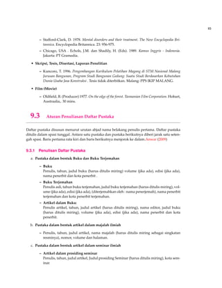 83
– Stafford-Clark, D. 1978. Mental disorders and their treatment. The New Encyclopedia Bri-
tannica. Encyclopedia Britannica. 23: 956-975.
– Chicago, USA . Echols, J.M. dan Shadily, H. (Eds). 1989. Kamus Inggris - Indonesia.
Jakarta: PT Gramedia.
• Skripsi, Tesis, Disertasi, Laporan Penelitian
– Kuncoro, T. 1996. Pengembangan Kurikulum Pelatihan Magang di STM Nasional Malang
Jurusan Bangunan, Program Studi Bangunan Gedung: Suatu Studi Berdasarkan Kebutuhan
Dunia Usaha Jasa Konstruksi . Tesis tidak diterbitkan. Malang: PPS IKIP MALANG.
• Film (Movie)
– Oldﬁeld, B. (Producer) 1977. On the edge of the forest. Tasmanian Film Corporation. Hobart,
Austraalia,. 30 mins.
9.3 Aturan Penuliasan Daftar Pustaka
Daftar pustaka disusun menurut urutan abjad nama belakang penulis pertama. Daftar pustaka
ditulis dalam spasi tunggal. Antara satu pustaka dan pustaka berikutnya diberi jarak satu seten-
gah spasi. Baris pertama rata kiri dan baris berikutnya menjorok ke dalam.Anwar (2009)
9.3.1 Penulisan Daftar Pustaka
a. Pustaka dalam bentuk Buku dan Buku Terjemahan
– Buku
Penulis, tahun, judul buku (harus ditulis miring) volume (jika ada), edisi (jika ada),
nama penerbit dan kota penerbit .
– Buku Terjemahan
Penulis asli, tahun buku terjemahan, judul buku terjemahan (harus ditulis miring), vol-
ume (jika ada), edisi (jika ada), (diterjemahkan oleh : nama penerjemah), nama penerbit
terjemahan dan kota penerbit terjemahan.
– Artikel dalam Buku:
Penulis artikel, tahun, judul artikel (harus ditulis miring), nama editor, judul buku
(harus ditulis miring), volume (jika ada), edisi (jika ada), nama penerbit dan kota
penerbit.
b. Pustaka dalam bentuk artikel dalam majalah ilmiah
– Penulis, tahun, judul artikel, nama majalah (harus ditulis miring sebagai singkatan
resminya), nomor, volume dan halaman.
c. Pustaka dalam bentuk artikel dalam seminar ilmiah
– Artikel dalam prosiding seminar
Penulis, tahun, judul artikel, Judul prosiding Seminar (harus ditulis miring), kota sem-
inar.
 