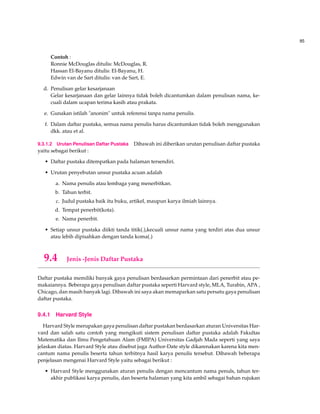 85
Contoh :
Ronnie McDouglas ditulis: McDouglas, R.
Hassan El-Bayanu ditulis: El-Bayanu, H.
Edwin van de Sart ditulis: van de Sart, E.
d. Penulisan gelar kesarjanaan
Gelar kesarjanaan dan gelar lainnya tidak boleh dicantumkan dalam penulisan nama, ke-
cuali dalam ucapan terima kasih atau prakata.
e. Gunakan istilah "anonim" untuk referensi tanpa nama penulis.
f. Dalam daftar pustaka, semua nama penulis harus dicantumkan tidak boleh menggunakan
dkk. atau et al.
9.3.1.2 Urutan Penulisan Daftar Pustaka Dibawah ini diberikan urutan penulisan daftar pustaka
yaitu sebagai berikut :
• Daftar pustaka ditempatkan pada halaman tersendiri.
• Urutan penyebutan unsur pustaka acuan adalah
a. Nama penulis atau lembaga yang menerbitkan.
b. Tahun terbit.
c. Judul pustaka baik itu buku, artikel, maupun karya ilmiah lainnya.
d. Tempat penerbit(kota).
e. Nama penerbit.
• Setiap unsur pustaka diikti tanda titik(.),kecuali unsur nama yang terdiri atas dua unsur
atau lebih dipisahkan dengan tanda koma(.)
9.4 Jenis -Jenis Daftar Pustaka
Daftar pustaka memiliki banyak gaya penulisan berdasarkan permintaan dari penerbit atau pe-
makaiannya. Beberapa gaya penulisan daftar pustaka seperti Harvard style, MLA, Turabin, APA ,
Chicago, dan masih banyak lagi. Dibawah ini saya akan memaparkan satu persatu gaya penulisan
daftar pustaka.
9.4.1 Harvard Style
Harvard Style merupakan gaya penulisan daftar pustakan berdasarkan aturan Universitas Har-
vard dan salah satu contoh yang mengikuti sistem penulisan daftar pustaka adalah Fakultas
Matematika dan Ilmu Pengetahuan Alam (FMIPA) Universitas Gadjah Mada seperti yang saya
jelaskan diatas. Harvard Style atau disebut juga Author-Date style dikarenakan karena kita men-
cantum nama penulis beserta tahun terbitnya hasil karya penulis tersebut. Dibawah beberapa
penjelasan mengenai Harvard Style yaitu sebagai berikut :
• Harvard Style menggunakan aturan penulis dengan mencantum nama penuls, tahun ter-
akhir publikasi karya penulis, dan beserta halaman yang kita ambil sebagai bahan rujukan
 