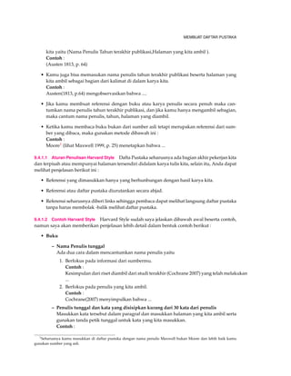 MEMBUAT DAFTAR PUSTAKA
kita yaitu (Nama Penulis Tahun terakhir publikasi,Halaman yang kita ambil ).
Contoh :
(Austen 1813, p. 64)
• Kamu juga bisa memasukan nama penulis tahun terakhir publikasi beserta halaman yang
kita ambil sebagai bagian dari kalimat di dalam karya kita.
Contoh :
Austen(1813, p.64) mengobservasikan bahwa ....
• Jika kamu membuat referensi dengan buku atau karya penulis secara penuh maka can-
tumkan nama penulis tahun terakhir publikasi, dan jika kamu hanya mengambil sebagian,
maka cantum nama penulis, tahun, halaman yang diambil.
• Ketika kamu membaca buku bukan dari sumber asli tetapi merupakan referensi dari sum-
ber yang dibaca, maka gunakan metode dibawah ini :
Contoh :
Moore1 (lihat Maxwell 1999, p. 25) menetapkan bahwa ...
9.4.1.1 Aturan Penulisan Harvard Style Dafta Pustaka seharusnya ada bagian akhir pekerjan kita
dan terpisah atau mempunyai halaman tersendiri didalam karya tulis kita, selain itu, Anda dapat
melihat penjelasan berikut ini :
• Referensi yang dimasukkan hanya yang berhunbungan dengan hasil karya kita.
• Referensi atau daftar pustaka diurutankan secara abjad.
• Referensi seharusnya diberi links sehingga pembaca dapat melihat langsung daftar pustaka
tanpa harus membolak -balik melihat daftar pustaka.
9.4.1.2 Contoh Harvard Style Harvard Style sudah saya jelaskan dibawah awal beserta contoh,
namun saya akan memberikan penjelasan lebih detail dalam bentuk contoh berikut :
• Buku
– Nama Penulis tunggal
Ada dua cara dalam mencantumkan nama penulis yaitu
1. Berfokus pada informasi dari sumbermu.
Contoh :
Kesimpulan dari riset diambil dari studi terakhir (Cochrane 2007) yang telah melakukan
...
2. Berfokus pada penulis yang kita ambil.
Contoh :
Cochrane(2007) menyimpulkan bahwa ...
– Penulis tunggal dan kata yang disisipkan kurang dari 30 kata dari penulis
Masukkan kata tersebut dalam paragraf dan masukkan halaman yang kita ambil serta
gunakan tanda petik tunggal untuk kata yang kita masukkan.
Contoh :
1Seharusnya kamu masukkan di daftar pustaka dengan nama penulis Maxwell bukan Moore dan lebih baik kamu
gunakan sumber yang asli.
 