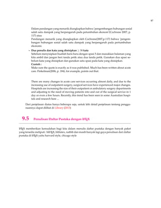 87
Dalam pandangan yang menarik diungkapkan bahwa ’pengembangan hubungan sosial
salah satu dampak yang berpengaruh pada petumbuhan ekonom’(Cochrane 2007, p.
117) atau
Pandangan menarik yang diungkapkan oleh Cochrane(2007,p.117) bahwa ’pengem-
bangan hubungan sosial salah satu dampak yang berpengaruh pada pertumbuhan
ekonomi.
– Dua penulis dan kata yang disisipkan ≥ 30 kata
Sebelum menyisipkan buatlah baris baru dengan spasi 5 dan masukkan halaman yang
kita ambil dan jangan beri tanda petik atau dua tanda petik. Gunakan dua spasi se-
belum kata yang disisipkan dan gunakan satu spasi pada kata yang disisipkan.
Contoh :
Make sure the quote is exactly as it was published. Much has been written about acute
care. Finkelman(2006, p. 184), for example, points out that:
There are many changes in acute care services occurring almost daily, and due to the
increasing use of outpatient surgery, surgical services have experienced major changes.
Hospitals are increasing the size of their outpatient or ambulatory surgery departments
and adjusting to the need of moving patients into and out of the surgical service in 1
day or even a few hours. Recently, this trend has been seen in some Australian hospi-
tals and research here ...
Dari penjelasan diatas hanya beberapa saja, untuk lebi detail penjelasan tentang penggu-
naannya dapat dilihat di Library (2013)
9.5 Penulisan Daftar Pustaka dengan LATEX
LATEX memberikan kemudahan bagi kita dalam menulis daftar pustaka dengan banyak paket
yang tersedia meliputi : bibTEX, biblatex, natbib dan masih banyak lagi gaya penulisan dari daftar
pustaka di LATEX yaitu harvard style, chicago style
 