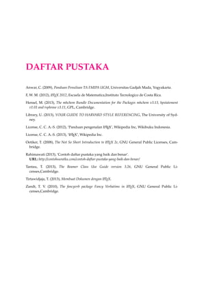 DAFTAR PUSTAKA
Anwar, C. (2009), Panduan Penulisan TA FMIPA UGM, Universitas Gadjah Mada, Yogyakarta.
F, W. M. (2012), LATEX 2012, Escuela de Matematica,Instituto Tecnologico de Costa Rica.
Hensel, M. (2013), The mhchem Bundle Documentation for the Packages mhchem v3.13, hpstatement
v1.01 and rsphrase v3.11, GPL, Cambridge.
Library, U. (2013), YOUR GUIDE TO HARVARD STYLE REFERENCING, The University of Syd-
ney.
License, C. C. A.-S. (2012), ‘Panduan pengenalan LATEX’, Wikipedia Inc, Wikibuku Indonesia.
License, C. C. A.-S. (2013), ‘LATEX’, Wikipedia Inc.
Oetiker, T. (2008), The Not So Short Introduction to LATEX 2e, GNU General Public Licenses, Cam-
bridge.
Rahimawati (2013), ‘Contoh daftar pustaka yang baik dan benar’.
URL: http://contohsuratku.com/contoh-daftar-pustaka-yang-baik-dan-benar/
Tantau, T. (2013), The Beamer Class Use Guide version 3.26, GNU General Public Li-
censes,Cambridge.
Tirtawidjaja, T. (2013), Membuat Dokumen dengan LATEX.
Zandt, T. V. (2010), The fancyvrb package Fancy Verbatims in LATEX, GNU General Public Li-
censes,Cambridge.
 