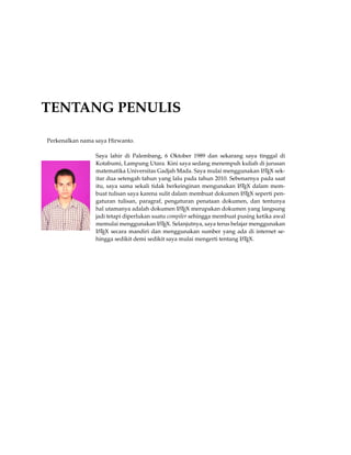 TENTANG PENULIS
Perkenalkan nama saya Hirwanto.
Saya lahir di Palembang, 6 Oktober 1989 dan sekarang saya tinggal di
Kotabumi, Lampung Utara. Kini saya sedang menempuh kuliah di jurusan
matematika Universitas Gadjah Mada. Saya mulai menggunakan LATEX sek-
itar dua setengah tahun yang lalu pada tahun 2010. Sebenarnya pada saat
itu, saya sama sekali tidak berkeinginan mengunakan LATEX dalam mem-
buat tulisan saya karena sulit dalam membuat dokumen LATEX seperti pen-
gaturan tulisan, paragraf, pengaturan penataan dokumen, dan tentunya
hal utamanya adalah dokumen LATEX merupakan dokumen yang langsung
jadi tetapi diperlukan suatu compiler sehingga membuat pusing ketika awal
memulai menggunakan LATEX. Selanjutnya, saya terus belajar menggunakan
LATEX secara mandiri dan menggunakan sumber yang ada di internet se-
hingga sedikit demi sedikit saya mulai mengerti tentang LATEX.
 