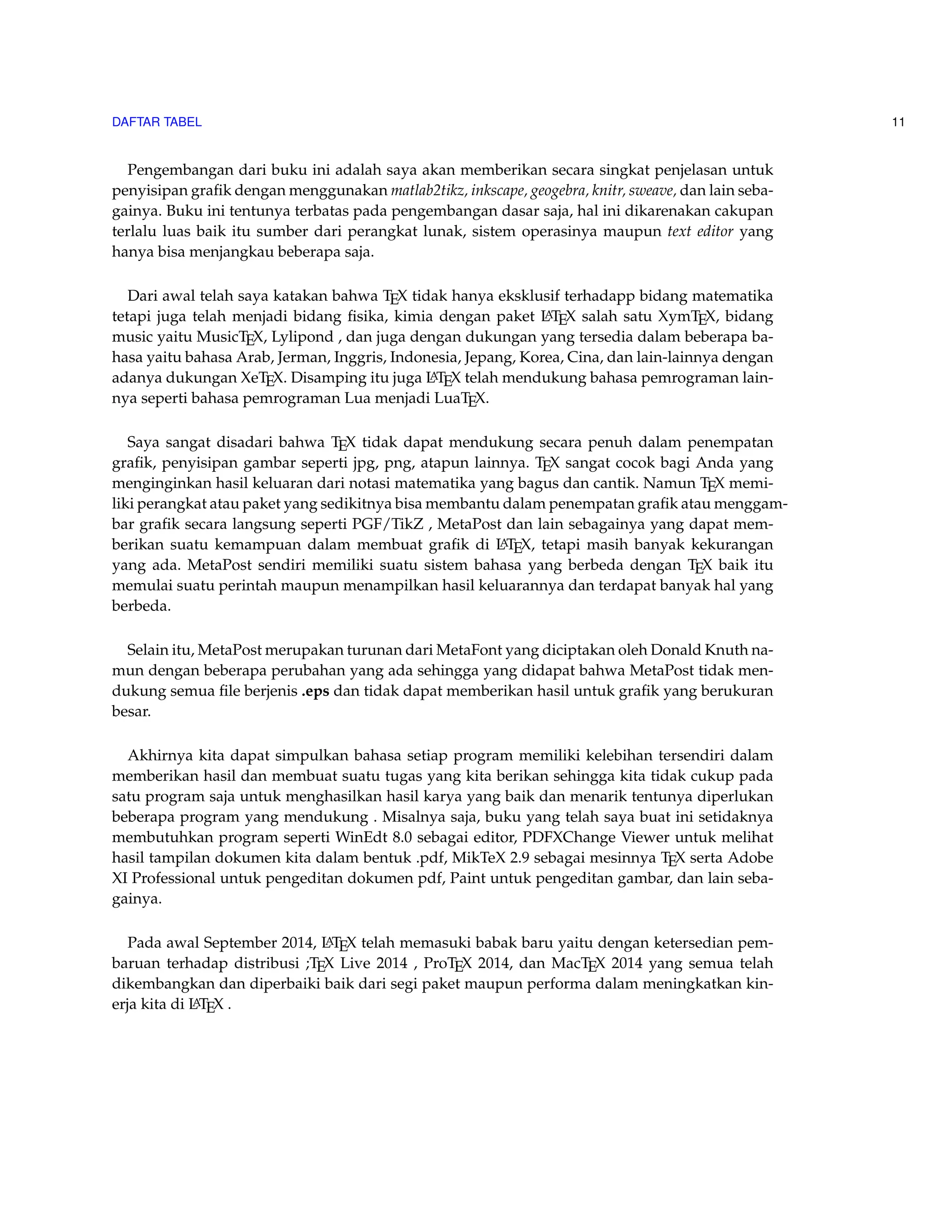 DAFTAR TABEL 11 
Pengembangan dari buku ini adalah saya akan memberikan secara singkat penjelasan untuk 
penyisipan grafik dengan menggunakan matlab2tikz, inkscape, geogebra, knitr, sweave, dan lain seba-gainya. 
Buku ini tentunya terbatas pada pengembangan dasar saja, hal ini dikarenakan cakupan 
terlalu luas baik itu sumber dari perangkat lunak, sistem operasinya maupun text editor yang 
hanya bisa menjangkau beberapa saja. 
Dari awal telah saya katakan bahwa TEX tidak hanya eksklusif terhadapp bidang matematika 
tetapi juga telah menjadi bidang fisika, kimia dengan paket LATEX salah satu XymTEX, bidang 
music yaitu MusicTEX, Lylipond , dan juga dengan dukungan yang tersedia dalam beberapa ba-hasa 
yaitu bahasa Arab, Jerman, Inggris, Indonesia, Jepang, Korea, Cina, dan lain-lainnya dengan 
adanya dukungan XeTEX. Disamping itu juga LATEX telah mendukung bahasa pemrograman lain-nya 
seperti bahasa pemrograman Lua menjadi LuaTEX. 
Saya sangat disadari bahwa TEX tidak dapat mendukung secara penuh dalam penempatan 
grafik, penyisipan gambar seperti jpg, png, atapun lainnya. TEX sangat cocok bagi Anda yang 
menginginkan hasil keluaran dari notasi matematika yang bagus dan cantik. Namun TEX memi-liki 
perangkat atau paket yang sedikitnya bisa membantu dalam penempatan grafik atau menggam-bar 
grafik secara langsung seperti PGF/TikZ , MetaPost dan lain sebagainya yang dapat mem-berikan 
suatu kemampuan dalam membuat grafik di LATEX, tetapi masih banyak kekurangan 
yang ada. MetaPost sendiri memiliki suatu sistem bahasa yang berbeda dengan TEX baik itu 
memulai suatu perintah maupun menampilkan hasil keluarannya dan terdapat banyak hal yang 
berbeda. 
Selain itu, MetaPost merupakan turunan dari MetaFont yang diciptakan oleh Donald Knuth na-mun 
dengan beberapa perubahan yang ada sehingga yang didapat bahwa MetaPost tidak men-dukung 
semua file berjenis .eps dan tidak dapat memberikan hasil untuk grafik yang berukuran 
besar. 
Akhirnya kita dapat simpulkan bahasa setiap program memiliki kelebihan tersendiri dalam 
memberikan hasil dan membuat suatu tugas yang kita berikan sehingga kita tidak cukup pada 
satu program saja untuk menghasilkan hasil karya yang baik dan menarik tentunya diperlukan 
beberapa program yang mendukung . Misalnya saja, buku yang telah saya buat ini setidaknya 
membutuhkan program seperti WinEdt 8.0 sebagai editor, PDFXChange Viewer untuk melihat 
hasil tampilan dokumen kita dalam bentuk .pdf, MikTeX 2.9 sebagai mesinnya TEX serta Adobe 
XI Professional untuk pengeditan dokumen pdf, Paint untuk pengeditan gambar, dan lain seba-gainya. 
Pada awal September 2014, LATEX telah memasuki babak baru yaitu dengan ketersedian pem-baruan 
terhadap distribusi ;TEX Live 2014 , ProTEX 2014, dan MacTEX 2014 yang semua telah 
dikembangkan dan diperbaiki baik dari segi paket maupun performa dalam meningkatkan kin-erja 
kita di LATEX . 
 