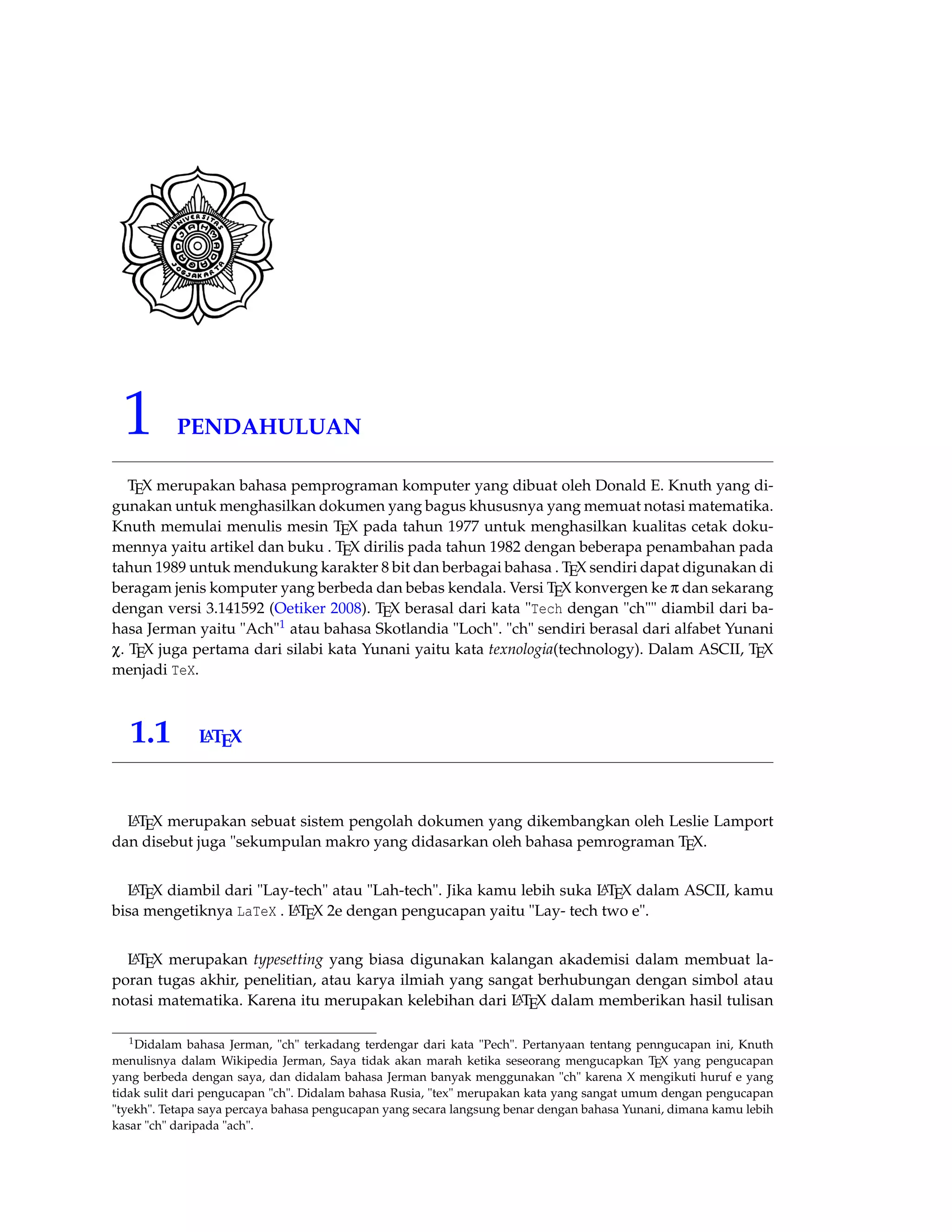 1 PENDAHULUAN 
TEX merupakan bahasa pemprograman komputer yang dibuat oleh Donald E. Knuth yang di-gunakan 
untuk menghasilkan dokumen yang bagus khususnya yang memuat notasi matematika. 
Knuth memulai menulis mesin TEX pada tahun 1977 untuk menghasilkan kualitas cetak doku-mennya 
yaitu artikel dan buku . TEX dirilis pada tahun 1982 dengan beberapa penambahan pada 
tahun 1989 untuk mendukung karakter 8 bit dan berbagai bahasa . TEX sendiri dapat digunakan di 
beragam jenis komputer yang berbeda dan bebas kendala. Versi TEX konvergen ke p dan sekarang 
dengan versi 3.141592 (Oetiker 2008). TEX berasal dari kata Tech dengan ch diambil dari ba-hasa 
Jerman yaitu Ach1 atau bahasa Skotlandia Loch. ch sendiri berasal dari alfabet Yunani 
c. TEX juga pertama dari silabi kata Yunani yaitu kata texnologia(technology). Dalam ASCII, TEX 
menjadi TeX. 
1.1 LATEX 
LATEX merupakan sebuat sistem pengolah dokumen yang dikembangkan oleh Leslie Lamport 
dan disebut juga sekumpulan makro yang didasarkan oleh bahasa pemrograman TEX. 
LATEX diambil dari Lay-tech atau Lah-tech. Jika kamu lebih suka LATEX dalam ASCII, kamu 
bisa mengetiknya LaTeX . LATEX 2e dengan pengucapan yaitu Lay- tech two e. 
LATEX merupakan typesetting yang biasa digunakan kalangan akademisi dalam membuat la-poran 
tugas akhir, penelitian, atau karya ilmiah yang sangat berhubungan dengan simbol atau 
notasi matematika. Karena itu merupakan kelebihan dari LATEX dalam memberikan hasil tulisan 
1Didalam bahasa Jerman, ch terkadang terdengar dari kata Pech. Pertanyaan tentang penngucapan ini, Knuth 
menulisnya dalam Wikipedia Jerman, Saya tidak akan marah ketika seseorang mengucapkan TEX yang pengucapan 
yang berbeda dengan saya, dan didalam bahasa Jerman banyak menggunakan ch karena X mengikuti huruf e yang 
tidak sulit dari pengucapan ch. Didalam bahasa Rusia, tex merupakan kata yang sangat umum dengan pengucapan 
tyekh. Tetapa saya percaya bahasa pengucapan yang secara langsung benar dengan bahasa Yunani, dimana kamu lebih 
kasar ch daripada ach. 
 