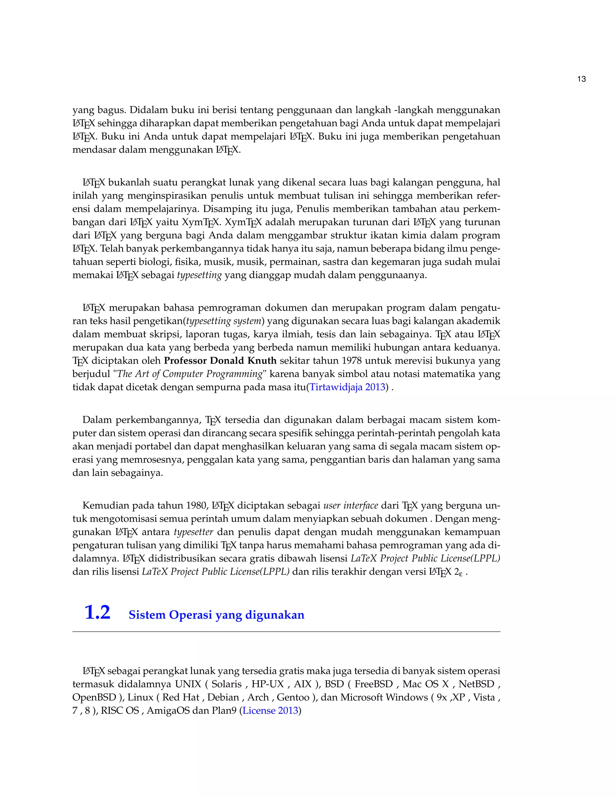 13 
yang bagus. Didalam buku ini berisi tentang penggunaan dan langkah -langkah menggunakan 
LATEX sehingga diharapkan dapat memberikan pengetahuan bagi Anda untuk dapat mempelajari 
LATEX. Buku ini Anda untuk dapat mempelajari LATEX. Buku ini juga memberikan pengetahuan 
mendasar dalam menggunakan LATEX. 
LATEX bukanlah suatu perangkat lunak yang dikenal secara luas bagi kalangan pengguna, hal 
inilah yang menginspirasikan penulis untuk membuat tulisan ini sehingga memberikan refer-ensi 
dalam mempelajarinya. Disamping itu juga, Penulis memberikan tambahan atau perkem-bangan 
dari LATEX yaitu XymTEX. XymTEX adalah merupakan turunan dari LATEX yang turunan 
dari LATEX yang berguna bagi Anda dalam menggambar struktur ikatan kimia dalam program 
LATEX. Telah banyak perkembangannya tidak hanya itu saja, namun beberapa bidang ilmu penge-tahuan 
seperti biologi, fisika, musik, musik, permainan, sastra dan kegemaran juga sudah mulai 
memakai LATEX sebagai typesetting yang dianggap mudah dalam penggunaanya. 
LATEX merupakan bahasa pemrograman dokumen dan merupakan program dalam pengatu-ran 
teks hasil pengetikan(typesetting system) yang digunakan secara luas bagi kalangan akademik 
dalam membuat skripsi, laporan tugas, karya ilmiah, tesis dan lain sebagainya. TEX atau LATEX 
merupakan dua kata yang berbeda yang berbeda namun memiliki hubungan antara keduanya. 
TEX diciptakan oleh Professor Donald Knuth sekitar tahun 1978 untuk merevisi bukunya yang 
berjudul The Art of Computer Programming karena banyak simbol atau notasi matematika yang 
tidak dapat dicetak dengan sempurna pada masa itu(Tirtawidjaja 2013) . 
Dalam perkembangannya, TEX tersedia dan digunakan dalam berbagai macam sistem kom-puter 
dan sistem operasi dan dirancang secara spesifik sehingga perintah-perintah pengolah kata 
akan menjadi portabel dan dapat menghasilkan keluaran yang sama di segala macam sistem op-erasi 
yang memrosesnya, penggalan kata yang sama, penggantian baris dan halaman yang sama 
dan lain sebagainya. 
Kemudian pada tahun 1980, LATEX diciptakan sebagai user interface dari TEX yang berguna un-tuk 
mengotomisasi semua perintah umum dalam menyiapkan sebuah dokumen . Dengan meng-gunakan 
LATEX antara typesetter dan penulis dapat dengan mudah menggunakan kemampuan 
pengaturan tulisan yang dimiliki TEX tanpa harus memahami bahasa pemrograman yang ada di-dalamnya. 
LATEX didistribusikan secara gratis dibawah lisensi LaTeX Project Public License(LPPL) 
dan rilis lisensi LaTeX Project Public License(LPPL) dan rilis terakhir dengan versi LATEX 2e . 
1.2 Sistem Operasi yang digunakan 
LATEX sebagai perangkat lunak yang tersedia gratis maka juga tersedia di banyak sistem operasi 
termasuk didalamnya UNIX ( Solaris , HP-UX , AIX ), BSD ( FreeBSD , Mac OS X , NetBSD , 
OpenBSD ), Linux ( Red Hat , Debian , Arch , Gentoo ), dan Microsoft Windows ( 9x ,XP , Vista , 
7 , 8 ), RISC OS , AmigaOS dan Plan9 (License 2013) 
 