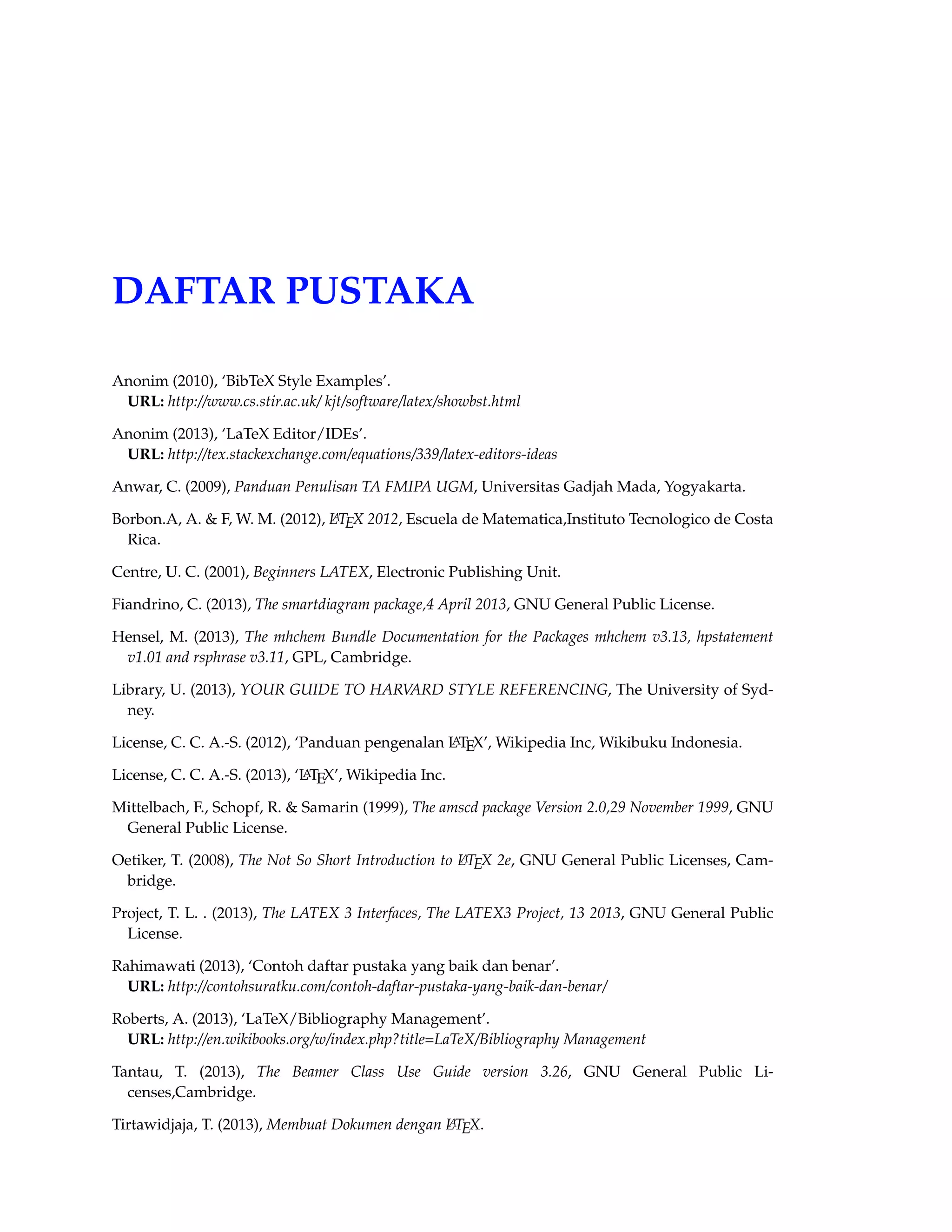 104 MEMBUAT DAFTAR PUSTAKA 
%note = , 
} 
• @booklet 
Digunakan terbatas tanpa nama penerbit dan sponsor. 
Termasuk didalamnya : title. 
Termasuka didalamnya(pilihan) : author, howpublished, address, month, year, note. 
@booklet{Xbooklet, 
%author = , 
title = , 
%howpublished = , 
%address = , 
year = XXXX, 
%month = , 
%note = , 
} 
• @conference 
Digunakan sama seperti inproceedings 
Termasuk didalamnya : author, title, booktitle, year. 
Termasuk didalamnya(pilihan) : editor, volume/number, series, pages, address, month, or-ganization, 
publisher, note. 
@conference{Xconference, 
author = , 
title = , 
booktitle = , 
%editor = , 
%volume = , 
%number = , 
%series = , 
%pages = , 
%address = , 
year = XXXX, 
%month = , 
%publisher= , 
%note = , 
} 
• @inbook 
Digunakan untuk sesi buku tanpa judul. 
Termasuk didalamnya : author/editor, title, chapter and/or pages, publisher, year. 
Termasuk didalamnya(pilihan) : volume/number, series, type, address, edition, month, note. 
• @incollection 
Digunakan untuk sesi buku yang mempunyai judul tersendiri. 
 