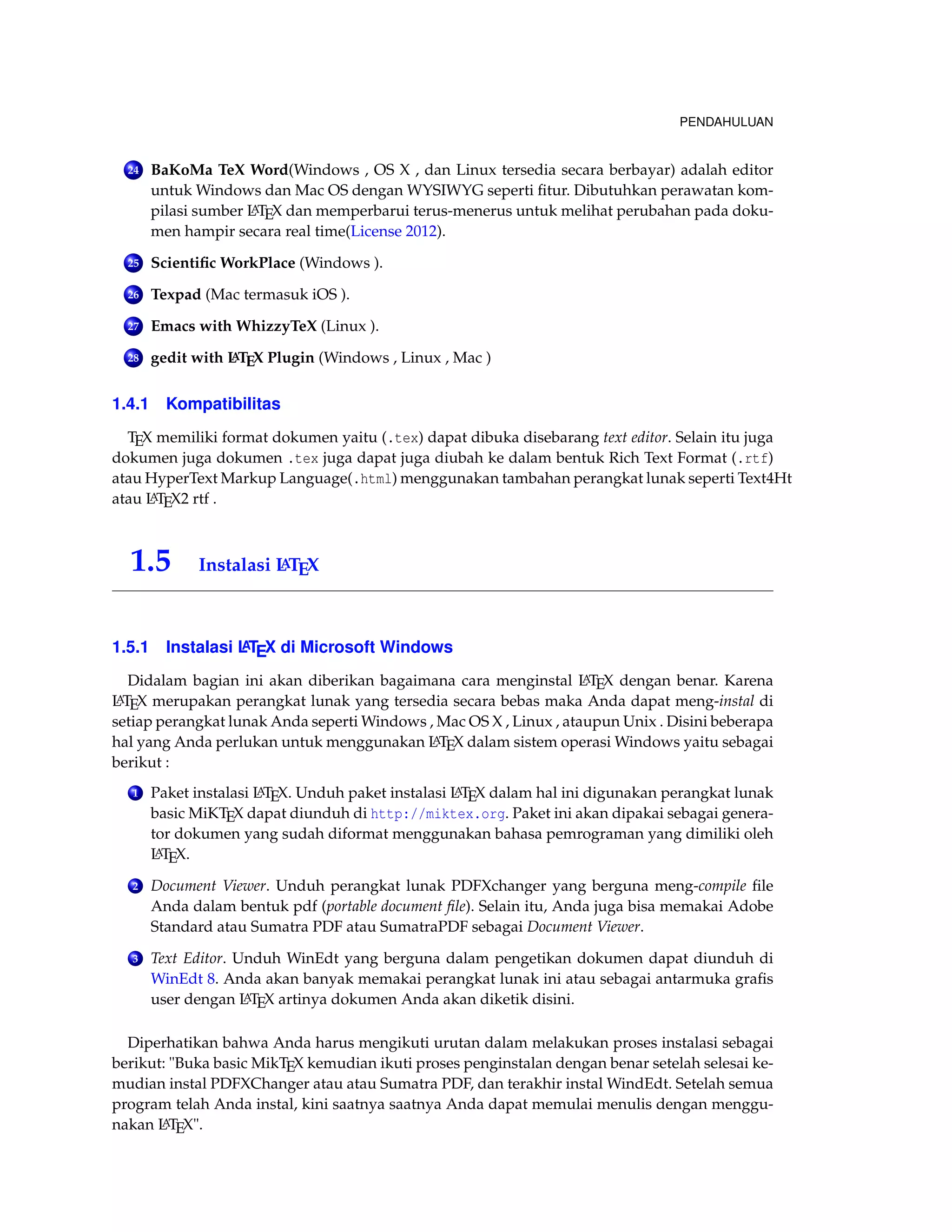 PENDAHULUAN 
24 BaKoMa TeX Word(Windows , OS X , dan Linux tersedia secara berbayar) adalah editor 
untukWindows dan Mac OS dengan WYSIWYG seperti fitur. Dibutuhkan perawatan kom-pilasi 
sumber LATEX dan memperbarui terus-menerus untuk melihat perubahan pada doku-men 
hampir secara real time(License 2012). 
25 Scientific WorkPlace (Windows ). 
26 Texpad (Mac termasuk iOS ). 
27 Emacs with WhizzyTeX (Linux ). 
28 gedit with LATEX Plugin (Windows , Linux , Mac ) 
1.4.1 Kompatibilitas 
TEX memiliki format dokumen yaitu (.tex) dapat dibuka disebarang text editor. Selain itu juga 
dokumen juga dokumen .tex juga dapat juga diubah ke dalam bentuk Rich Text Format (.rtf) 
atau HyperText Markup Language(.html) menggunakan tambahan perangkat lunak seperti Text4Ht 
atau LATEX2 rtf . 
1.5 Instalasi LATEX 
1.5.1 Instalasi LATEX di Microsoft Windows 
Didalam bagian ini akan diberikan bagaimana cara menginstal LATEX dengan benar. Karena 
LATEX merupakan perangkat lunak yang tersedia secara bebas maka Anda dapat meng-instal di 
setiap perangkat lunak Anda sepertiWindows , Mac OS X , Linux , ataupun Unix . Disini beberapa 
hal yang Anda perlukan untuk menggunakan LATEX dalam sistem operasiWindows yaitu sebagai 
berikut : 
1 Paket instalasi LATEX. Unduh paket instalasi LATEX dalam hal ini digunakan perangkat lunak 
basic MiKTEX dapat diunduh di http://miktex.org. Paket ini akan dipakai sebagai genera-tor 
dokumen yang sudah diformat menggunakan bahasa pemrograman yang dimiliki oleh 
LATEX. 
2 Document Viewer. Unduh perangkat lunak PDFXchanger yang berguna meng-compile file 
Anda dalam bentuk pdf (portable document file). Selain itu, Anda juga bisa memakai Adobe 
Standard atau Sumatra PDF atau SumatraPDF sebagai Document Viewer. 
3 Text Editor. Unduh WinEdt yang berguna dalam pengetikan dokumen dapat diunduh di 
WinEdt 8. Anda akan banyak memakai perangkat lunak ini atau sebagai antarmuka grafis 
user dengan LATEX artinya dokumen Anda akan diketik disini. 
Diperhatikan bahwa Anda harus mengikuti urutan dalam melakukan proses instalasi sebagai 
berikut: Buka basic MikTEX kemudian ikuti proses penginstalan dengan benar setelah selesai ke-mudian 
instal PDFXChanger atau atau Sumatra PDF, dan terakhir instalWindEdt. Setelah semua 
program telah Anda instal, kini saatnya saatnya Anda dapat memulai menulis dengan menggu-nakan 
LATEX. 
 