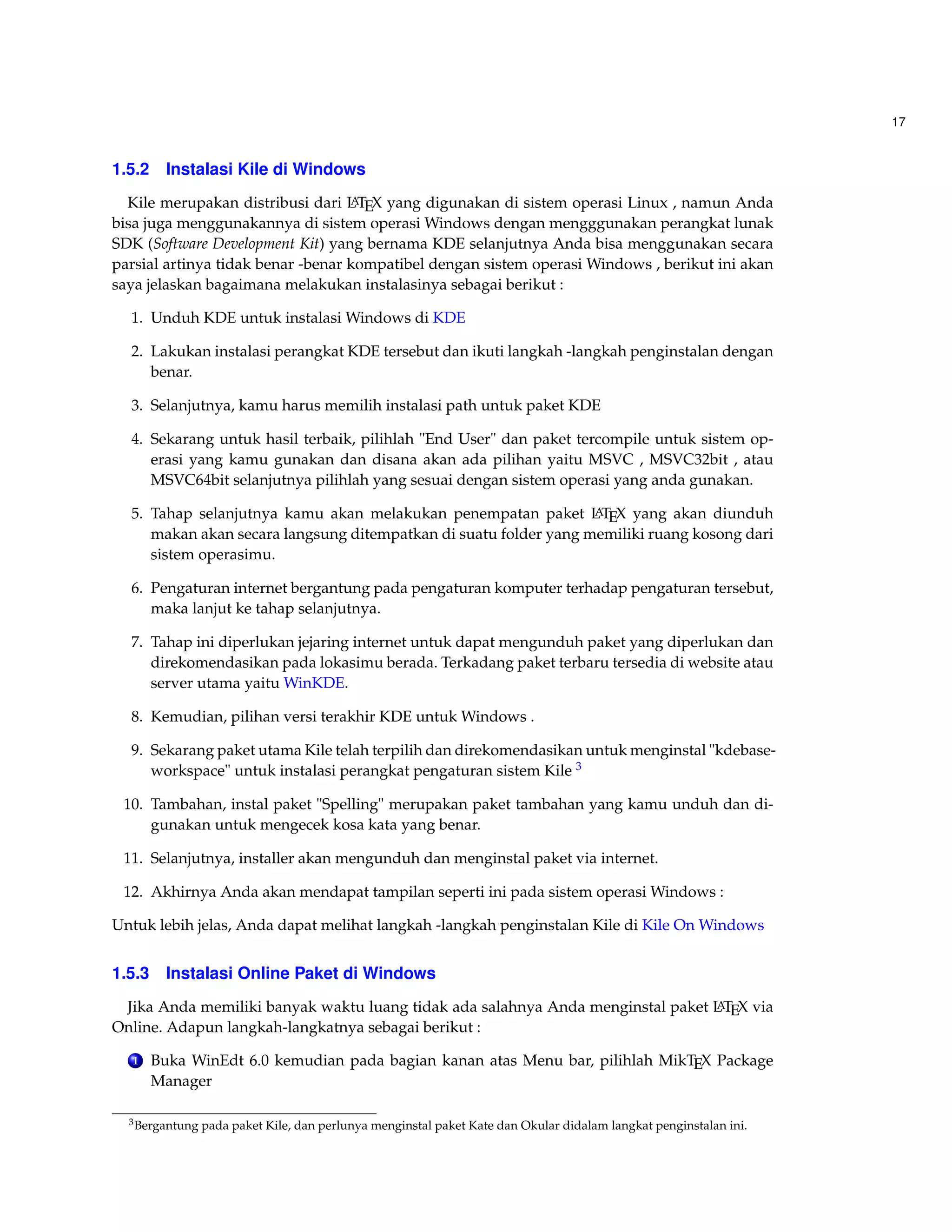 17 
1.5.2 Instalasi Kile di Windows 
Kile merupakan distribusi dari LATEX yang digunakan di sistem operasi Linux , namun Anda 
bisa juga menggunakannya di sistem operasi Windows dengan mengggunakan perangkat lunak 
SDK (Software Development Kit) yang bernama KDE selanjutnya Anda bisa menggunakan secara 
parsial artinya tidak benar -benar kompatibel dengan sistem operasi Windows , berikut ini akan 
saya jelaskan bagaimana melakukan instalasinya sebagai berikut : 
1. Unduh KDE untuk instalasiWindows di KDE 
2. Lakukan instalasi perangkat KDE tersebut dan ikuti langkah -langkah penginstalan dengan 
benar. 
3. Selanjutnya, kamu harus memilih instalasi path untuk paket KDE 
4. Sekarang untuk hasil terbaik, pilihlah End User dan paket tercompile untuk sistem op-erasi 
yang kamu gunakan dan disana akan ada pilihan yaitu MSVC , MSVC32bit , atau 
MSVC64bit selanjutnya pilihlah yang sesuai dengan sistem operasi yang anda gunakan. 
5. Tahap selanjutnya kamu akan melakukan penempatan paket LATEX yang akan diunduh 
makan akan secara langsung ditempatkan di suatu folder yang memiliki ruang kosong dari 
sistem operasimu. 
6. Pengaturan internet bergantung pada pengaturan komputer terhadap pengaturan tersebut, 
maka lanjut ke tahap selanjutnya. 
7. Tahap ini diperlukan jejaring internet untuk dapat mengunduh paket yang diperlukan dan 
direkomendasikan pada lokasimu berada. Terkadang paket terbaru tersedia di website atau 
server utama yaituWinKDE. 
8. Kemudian, pilihan versi terakhir KDE untuk Windows . 
9. Sekarang paket utama Kile telah terpilih dan direkomendasikan untuk menginstal kdebase-workspace 
untuk instalasi perangkat pengaturan sistem Kile 3 
10. Tambahan, instal paket Spelling merupakan paket tambahan yang kamu unduh dan di-gunakan 
untuk mengecek kosa kata yang benar. 
11. Selanjutnya, installer akan mengunduh dan menginstal paket via internet. 
12. Akhirnya Anda akan mendapat tampilan seperti ini pada sistem operasiWindows : 
Untuk lebih jelas, Anda dapat melihat langkah -langkah penginstalan Kile di Kile OnWindows 
1.5.3 Instalasi Online Paket di Windows 
Jika Anda memiliki banyak waktu luang tidak ada salahnya Anda menginstal paket LATEX via 
Online. Adapun langkah-langkatnya sebagai berikut : 
1 Buka WinEdt 6.0 kemudian pada bagian kanan atas Menu bar, pilihlah MikTEX Package 
Manager 
3Bergantung pada paket Kile, dan perlunya menginstal paket Kate dan Okular didalam langkat penginstalan ini. 
 