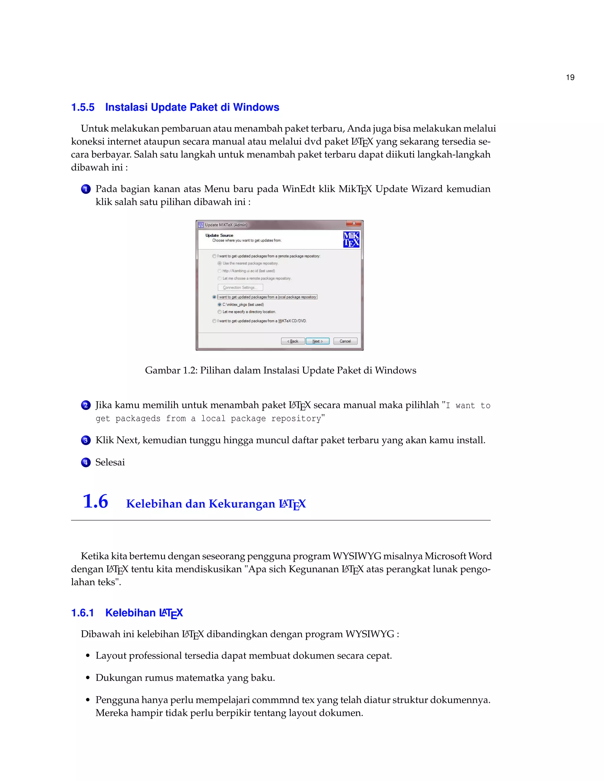 19 
1.5.5 Instalasi Update Paket di Windows 
Untuk melakukan pembaruan atau menambah paket terbaru, Anda juga bisa melakukan melalui 
koneksi internet ataupun secara manual atau melalui dvd paket LATEX yang sekarang tersedia se-cara 
berbayar. Salah satu langkah untuk menambah paket terbaru dapat diikuti langkah-langkah 
dibawah ini : 
1 Pada bagian kanan atas Menu baru pada WinEdt klik MikTEX Update Wizard kemudian 
klik salah satu pilihan dibawah ini : 
Gambar 1.2: Pilihan dalam Instalasi Update Paket di Windows 
2 Jika kamu memilih untuk menambah paket LATEX secara manual maka pilihlah I want to 
get packageds from a local package repository 
3 Klik Next, kemudian tunggu hingga muncul daftar paket terbaru yang akan kamu install. 
4 Selesai 
1.6 Kelebihan dan Kekurangan LATEX 
Ketika kita bertemu dengan seseorang pengguna program WYSIWYG misalnya MicrosoftWord 
dengan LATEX tentu kita mendiskusikan Apa sich Kegunanan LATEX atas perangkat lunak pengo-lahan 
teks. 
1.6.1 Kelebihan LATEX 
Dibawah ini kelebihan LATEX dibandingkan dengan program WYSIWYG : 
• Layout professional tersedia dapat membuat dokumen secara cepat. 
• Dukungan rumus matematka yang baku. 
• Pengguna hanya perlu mempelajari commmnd tex yang telah diatur struktur dokumennya. 
Mereka hampir tidak perlu berpikir tentang layout dokumen. 
 