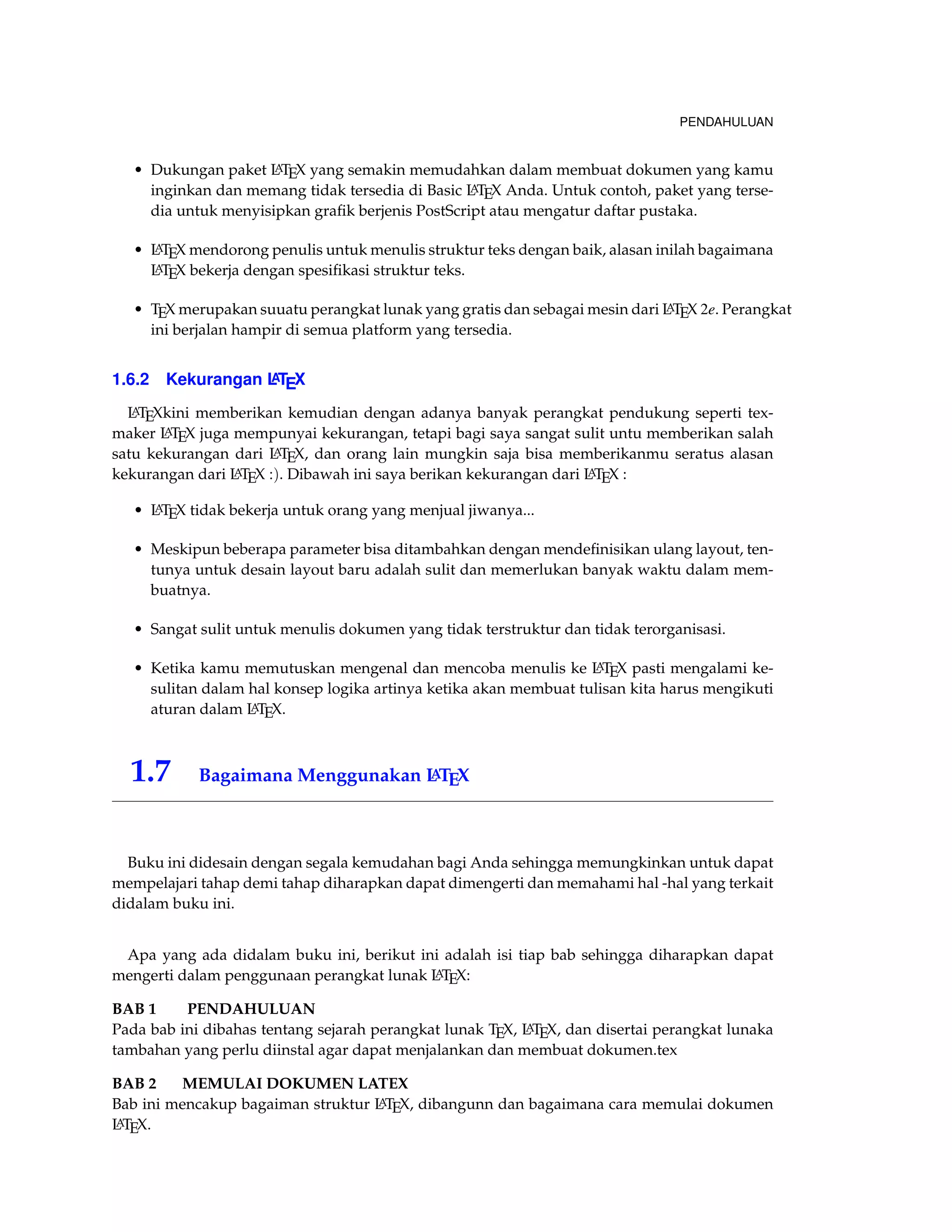 PENDAHULUAN 
• Dukungan paket LATEX yang semakin memudahkan dalam membuat dokumen yang kamu 
inginkan dan memang tidak tersedia di Basic LATEX Anda. Untuk contoh, paket yang terse-dia 
untuk menyisipkan grafik berjenis PostScript atau mengatur daftar pustaka. 
• LATEX mendorong penulis untuk menulis struktur teks dengan baik, alasan inilah bagaimana 
LATEX bekerja dengan spesifikasi struktur teks. 
• TEX merupakan suuatu perangkat lunak yang gratis dan sebagai mesin dari LATEX 2e. Perangkat 
ini berjalan hampir di semua platform yang tersedia. 
1.6.2 Kekurangan LATEX 
LATEXkini memberikan kemudian dengan adanya banyak perangkat pendukung seperti tex-maker 
LATEX juga mempunyai kekurangan, tetapi bagi saya sangat sulit untu memberikan salah 
satu kekurangan dari LATEX, dan orang lain mungkin saja bisa memberikanmu seratus alasan 
kekurangan dari LATEX :). Dibawah ini saya berikan kekurangan dari LATEX : 
• LATEX tidak bekerja untuk orang yang menjual jiwanya... 
• Meskipun beberapa parameter bisa ditambahkan dengan mendefinisikan ulang layout, ten-tunya 
untuk desain layout baru adalah sulit dan memerlukan banyak waktu dalam mem-buatnya. 
• Sangat sulit untuk menulis dokumen yang tidak terstruktur dan tidak terorganisasi. 
• Ketika kamu memutuskan mengenal dan mencoba menulis ke LATEX pasti mengalami ke-sulitan 
dalam hal konsep logika artinya ketika akan membuat tulisan kita harus mengikuti 
aturan dalam LATEX. 
1.7 Bagaimana Menggunakan LATEX 
Buku ini didesain dengan segala kemudahan bagi Anda sehingga memungkinkan untuk dapat 
mempelajari tahap demi tahap diharapkan dapat dimengerti dan memahami hal -hal yang terkait 
didalam buku ini. 
Apa yang ada didalam buku ini, berikut ini adalah isi tiap bab sehingga diharapkan dapat 
mengerti dalam penggunaan perangkat lunak LATEX: 
BAB 1 PENDAHULUAN 
Pada bab ini dibahas tentang sejarah perangkat lunak TEX, LATEX, dan disertai perangkat lunaka 
tambahan yang perlu diinstal agar dapat menjalankan dan membuat dokumen.tex 
BAB 2 MEMULAI DOKUMEN LATEX 
Bab ini mencakup bagaiman struktur LATEX, dibangunn dan bagaimana cara memulai dokumen 
LATEX. 
 