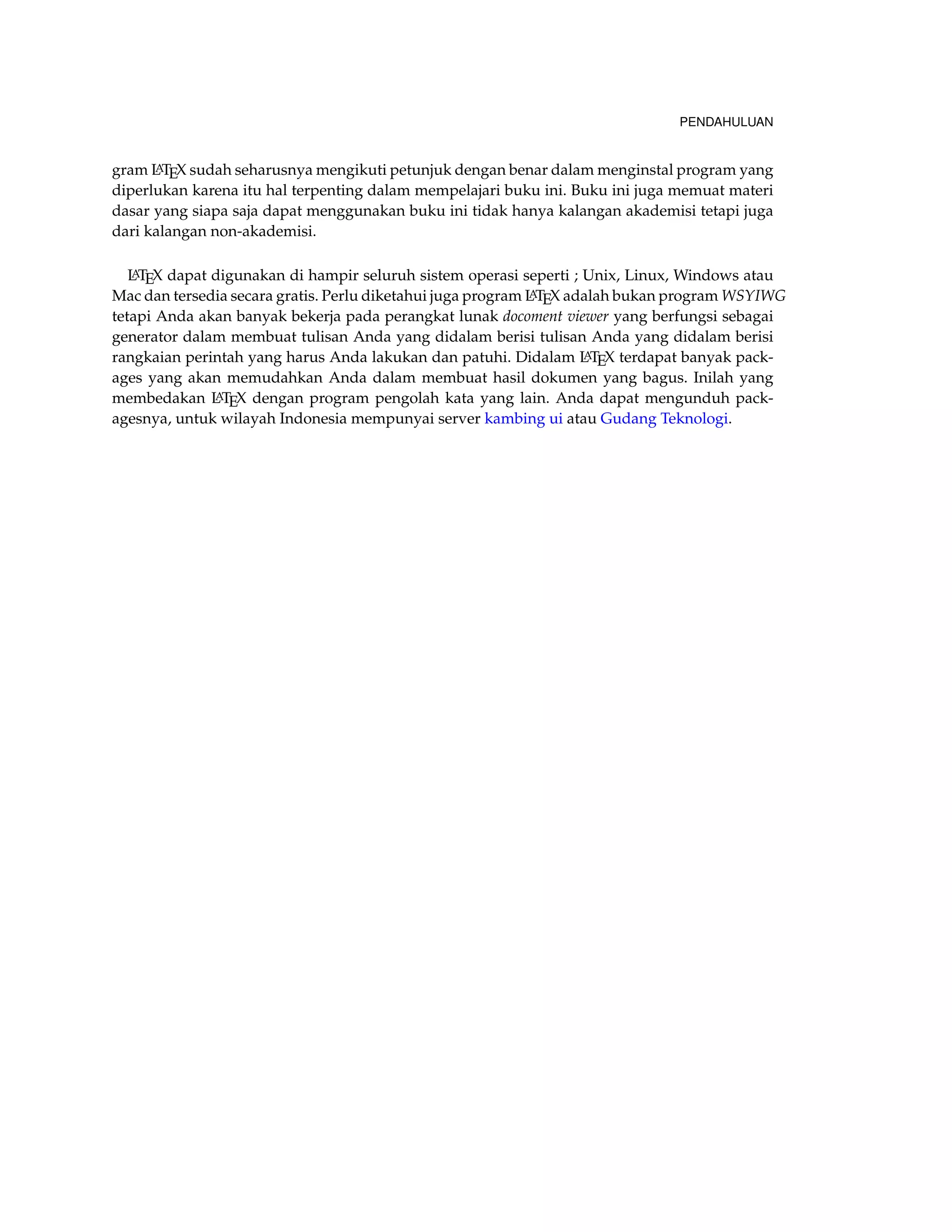 PENDAHULUAN 
gram LATEX sudah seharusnya mengikuti petunjuk dengan benar dalam menginstal program yang 
diperlukan karena itu hal terpenting dalam mempelajari buku ini. Buku ini juga memuat materi 
dasar yang siapa saja dapat menggunakan buku ini tidak hanya kalangan akademisi tetapi juga 
dari kalangan non-akademisi. 
LATEX dapat digunakan di hampir seluruh sistem operasi seperti ; Unix, Linux, Windows atau 
Mac dan tersedia secara gratis. Perlu diketahui juga program LATEX adalah bukan program WSYIWG 
tetapi Anda akan banyak bekerja pada perangkat lunak docoment viewer yang berfungsi sebagai 
generator dalam membuat tulisan Anda yang didalam berisi tulisan Anda yang didalam berisi 
rangkaian perintah yang harus Anda lakukan dan patuhi. Didalam LATEX terdapat banyak pack-ages 
yang akan memudahkan Anda dalam membuat hasil dokumen yang bagus. Inilah yang 
membedakan LATEX dengan program pengolah kata yang lain. Anda dapat mengunduh pack-agesnya, 
untuk wilayah Indonesia mempunyai server kambing ui atau Gudang Teknologi. 
 