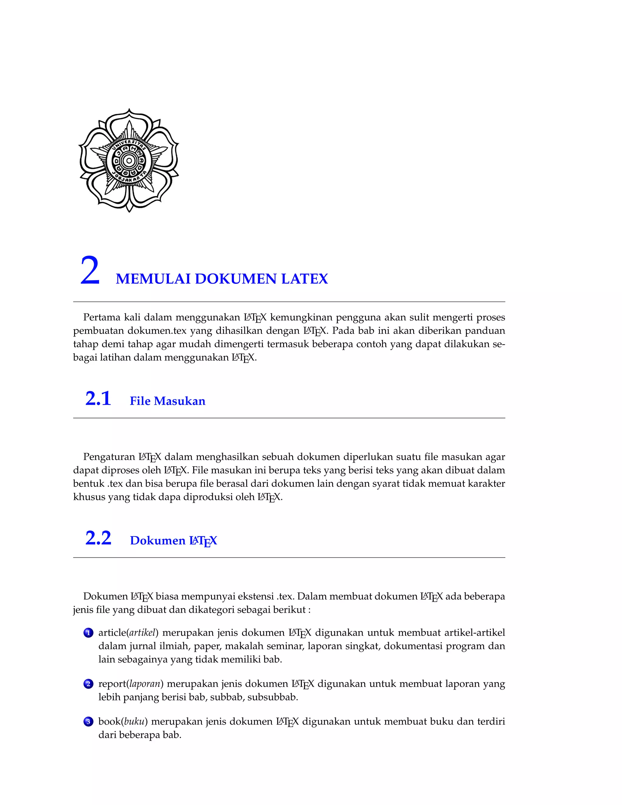 2 MEMULAI DOKUMEN LATEX 
Pertama kali dalam menggunakan LATEX kemungkinan pengguna akan sulit mengerti proses 
pembuatan dokumen.tex yang dihasilkan dengan LATEX. Pada bab ini akan diberikan panduan 
tahap demi tahap agar mudah dimengerti termasuk beberapa contoh yang dapat dilakukan se-bagai 
latihan dalam menggunakan LATEX. 
2.1 File Masukan 
Pengaturan LATEX dalam menghasilkan sebuah dokumen diperlukan suatu file masukan agar 
dapat diproses oleh LATEX. File masukan ini berupa teks yang berisi teks yang akan dibuat dalam 
bentuk .tex dan bisa berupa file berasal dari dokumen lain dengan syarat tidak memuat karakter 
khusus yang tidak dapa diproduksi oleh LATEX. 
2.2 Dokumen LATEX 
Dokumen LATEX biasa mempunyai ekstensi .tex. Dalam membuat dokumen LATEX ada beberapa 
jenis file yang dibuat dan dikategori sebagai berikut : 
1 article(artikel) merupakan jenis dokumen LATEX digunakan untuk membuat artikel-artikel 
dalam jurnal ilmiah, paper, makalah seminar, laporan singkat, dokumentasi program dan 
lain sebagainya yang tidak memiliki bab. 
2 report(laporan) merupakan jenis dokumen LATEX digunakan untuk membuat laporan yang 
lebih panjang berisi bab, subbab, subsubbab. 
3 book(buku) merupakan jenis dokumen LATEX digunakan untuk membuat buku dan terdiri 
dari beberapa bab. 
 