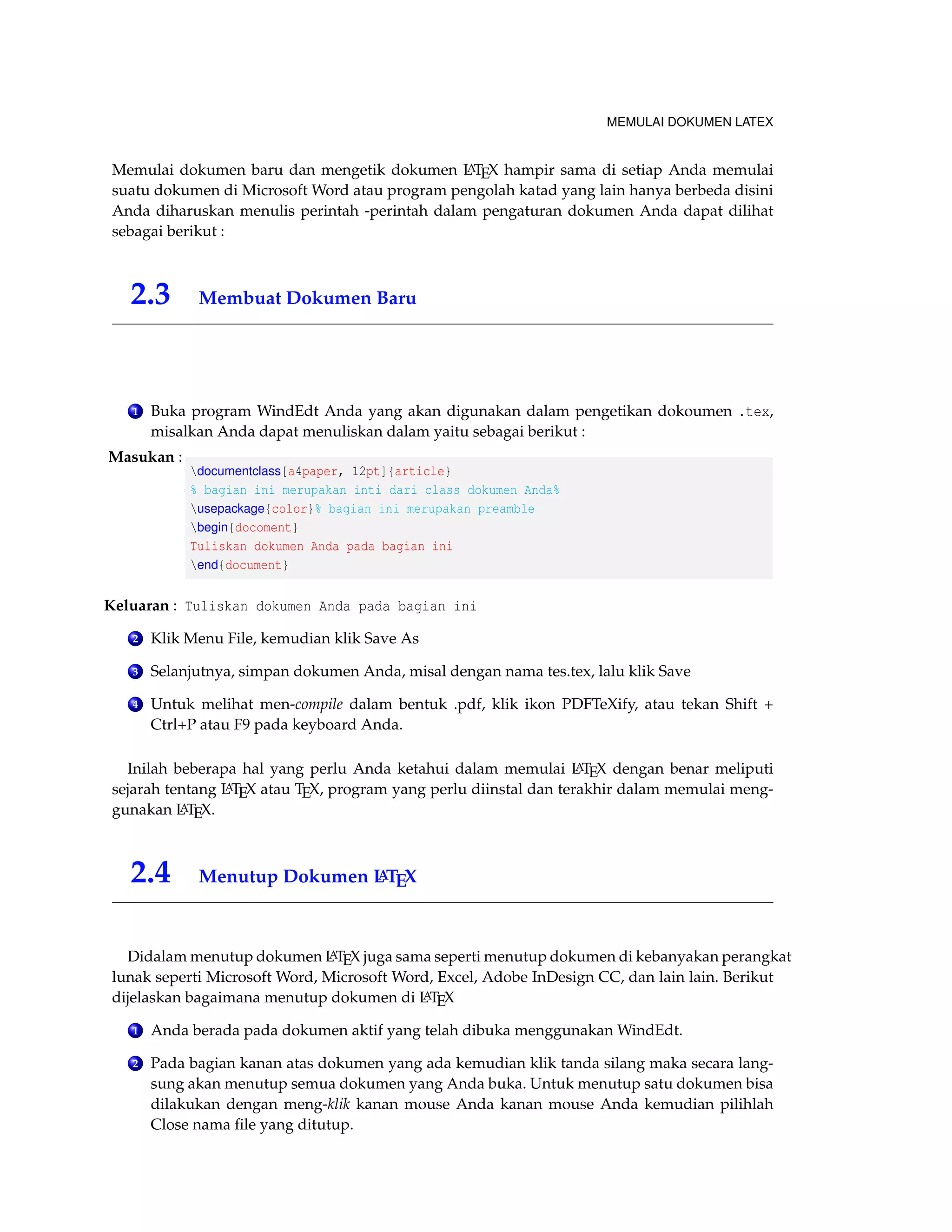 MEMULAI DOKUMEN LATEX 
Memulai dokumen baru dan mengetik dokumen LATEX hampir sama di setiap Anda memulai 
suatu dokumen di Microsoft Word atau program pengolah katad yang lain hanya berbeda disini 
Anda diharuskan menulis perintah -perintah dalam pengaturan dokumen Anda dapat dilihat 
sebagai berikut : 
2.3 Membuat Dokumen Baru 
1 Buka program WindEdt Anda yang akan digunakan dalam pengetikan dokoumen .tex, 
misalkan Anda dapat menuliskan dalam yaitu sebagai berikut : 
Masukan : 
documentclass[a4paper, 12pt]{article} 
% bagian ini merupakan inti dari class dokumen Anda% 
usepackage{color}% bagian ini merupakan preamble 
begin{docoment} 
Tuliskan dokumen Anda pada bagian ini 
end{document} 
Keluaran : Tuliskan dokumen Anda pada bagian ini 
2 Klik Menu File, kemudian klik Save As 
3 Selanjutnya, simpan dokumen Anda, misal dengan nama tes.tex, lalu klik Save 
4 Untuk melihat men-compile dalam bentuk .pdf, klik ikon PDFTeXify, atau tekan Shift + 
Ctrl+P atau F9 pada keyboard Anda. 
Inilah beberapa hal yang perlu Anda ketahui dalam memulai LATEX dengan benar meliputi 
sejarah tentang LATEX atau TEX, program yang perlu diinstal dan terakhir dalam memulai meng-gunakan 
LATEX. 
2.4 Menutup Dokumen LATEX 
Didalam menutup dokumen LATEX juga sama seperti menutup dokumen di kebanyakan perangkat 
lunak seperti Microsoft Word, Microsoft Word, Excel, Adobe InDesign CC, dan lain lain. Berikut 
dijelaskan bagaimana menutup dokumen di LATEX 
1 Anda berada pada dokumen aktif yang telah dibuka menggunakanWindEdt. 
2 Pada bagian kanan atas dokumen yang ada kemudian klik tanda silang maka secara lang-sung 
akan menutup semua dokumen yang Anda buka. Untuk menutup satu dokumen bisa 
dilakukan dengan meng-klik kanan mouse Anda kanan mouse Anda kemudian pilihlah 
Close nama file yang ditutup. 
 