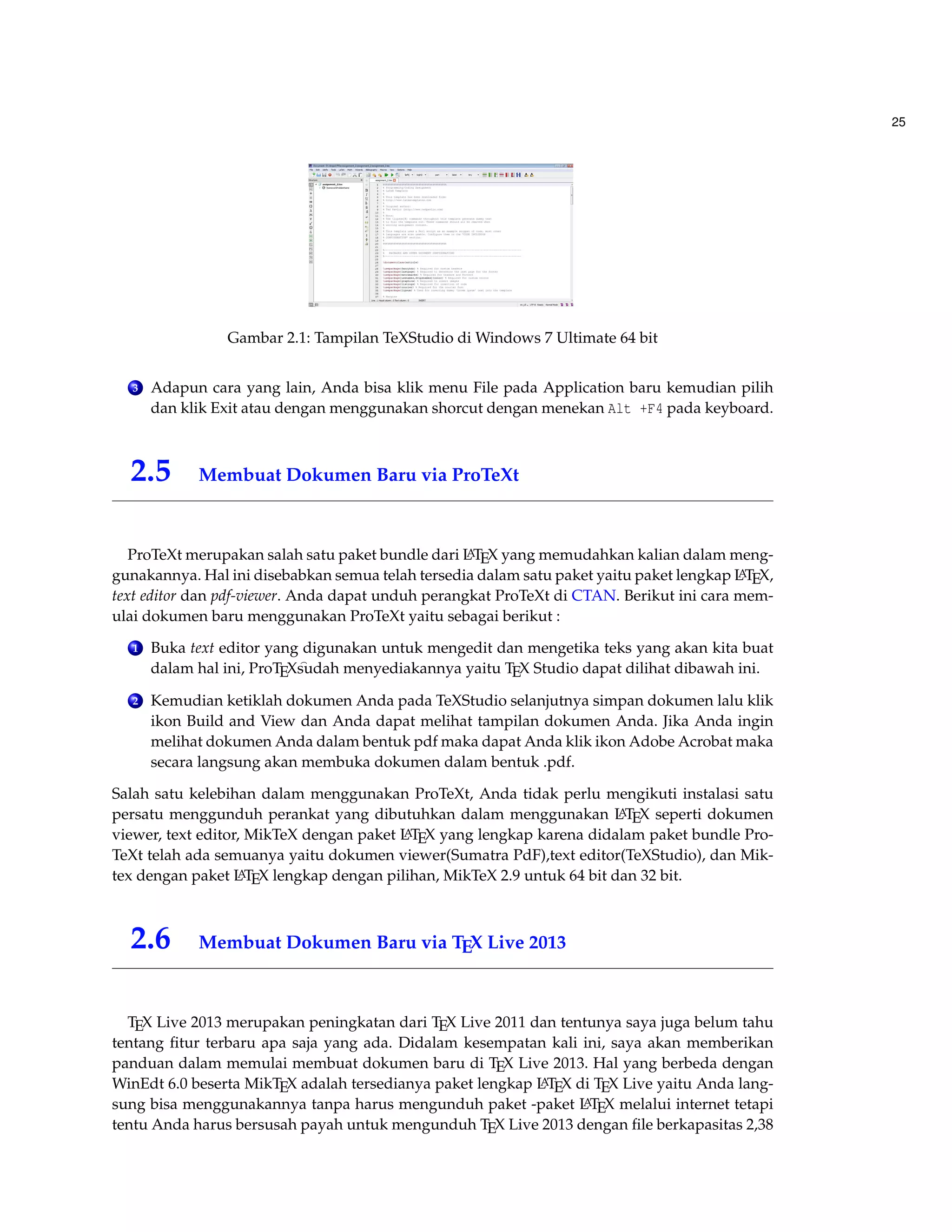 25 
Gambar 2.1: Tampilan TeXStudio di Windows 7 Ultimate 64 bit 
3 Adapun cara yang lain, Anda bisa klik menu File pada Application baru kemudian pilih 
dan klik Exit atau dengan menggunakan shorcut dengan menekan Alt +F4 pada keyboard. 
2.5 Membuat Dokumen Baru via ProTeXt 
ProTeXt merupakan salah satu paket bundle dari LATEX yang memudahkan kalian dalam meng-gunakannya. 
Hal ini disebabkan semua telah tersedia dalam satu paket yaitu paket lengkap LATEX, 
text editor dan pdf-viewer. Anda dapat unduh perangkat ProTeXt di CTAN. Berikut ini cara mem-ulai 
dokumen baru menggunakan ProTeXt yaitu sebagai berikut : 
1 Buka text editor yang digunakan untuk mengedit dan mengetika teks yang akan kita buat 
dalam hal ini, ProTEXsudah menyediakannya yaitu TEX Studio dapat dilihat dibawah ini. 
2 Kemudian ketiklah dokumen Anda pada TeXStudio selanjutnya simpan dokumen lalu klik 
ikon Build and View dan Anda dapat melihat tampilan dokumen Anda. Jika Anda ingin 
melihat dokumen Anda dalam bentuk pdf maka dapat Anda klik ikon Adobe Acrobat maka 
secara langsung akan membuka dokumen dalam bentuk .pdf. 
Salah satu kelebihan dalam menggunakan ProTeXt, Anda tidak perlu mengikuti instalasi satu 
persatu menggunduh perankat yang dibutuhkan dalam menggunakan LATEX seperti dokumen 
viewer, text editor, MikTeX dengan paket LATEX yang lengkap karena didalam paket bundle Pro- 
TeXt telah ada semuanya yaitu dokumen viewer(Sumatra PdF),text editor(TeXStudio), dan Mik-tex 
dengan paket LATEX lengkap dengan pilihan, MikTeX 2.9 untuk 64 bit dan 32 bit. 
2.6 Membuat Dokumen Baru via TEX Live 2013 
TEX Live 2013 merupakan peningkatan dari TEX Live 2011 dan tentunya saya juga belum tahu 
tentang fitur terbaru apa saja yang ada. Didalam kesempatan kali ini, saya akan memberikan 
panduan dalam memulai membuat dokumen baru di TEX Live 2013. Hal yang berbeda dengan 
WinEdt 6.0 beserta MikTEX adalah tersedianya paket lengkap LATEX di TEX Live yaitu Anda lang-sung 
bisa menggunakannya tanpa harus mengunduh paket -paket LATEX melalui internet tetapi 
tentu Anda harus bersusah payah untuk mengunduh TEX Live 2013 dengan file berkapasitas 2,38 
 