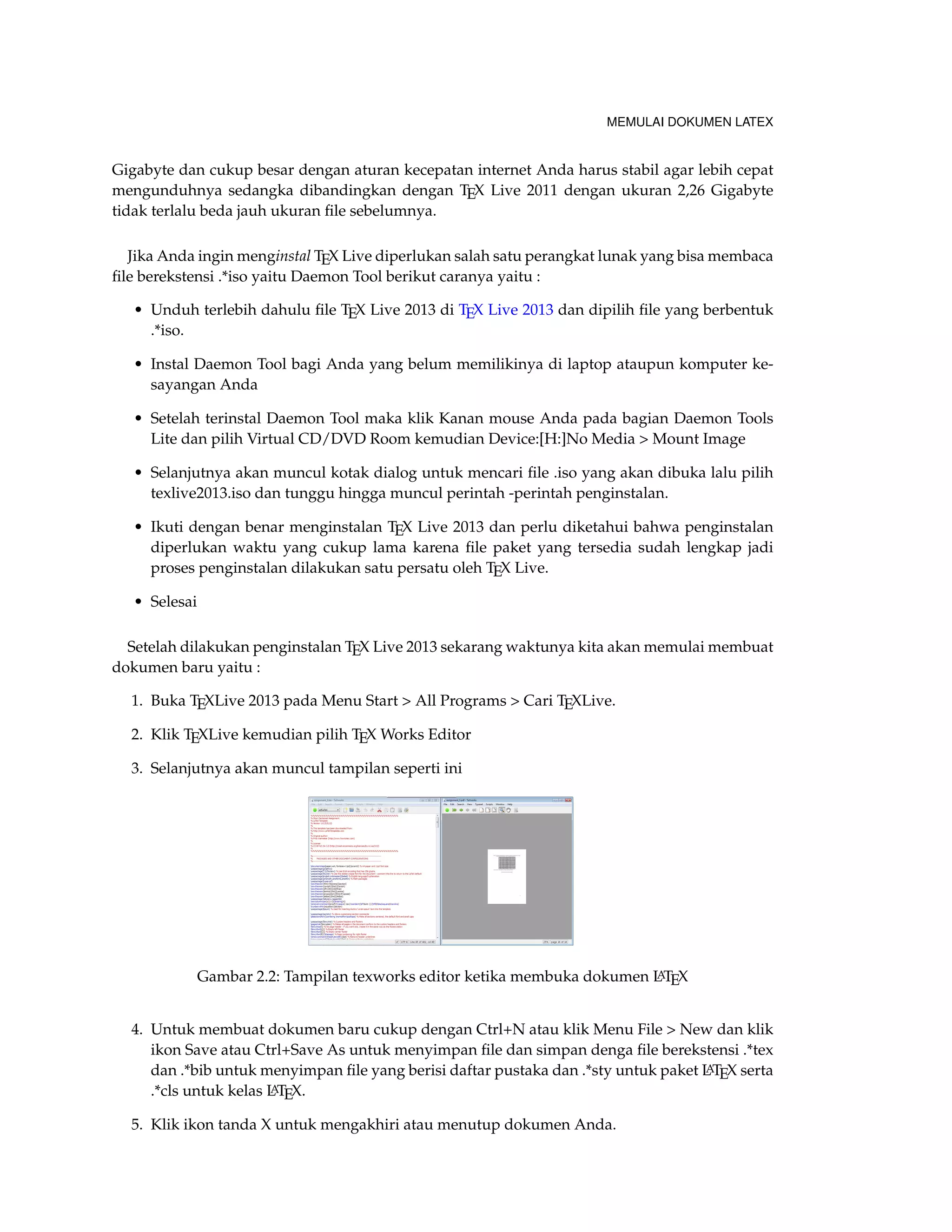 MEMULAI DOKUMEN LATEX 
Gigabyte dan cukup besar dengan aturan kecepatan internet Anda harus stabil agar lebih cepat 
mengunduhnya sedangka dibandingkan dengan TEX Live 2011 dengan ukuran 2,26 Gigabyte 
tidak terlalu beda jauh ukuran file sebelumnya. 
Jika Anda ingin menginstal TEX Live diperlukan salah satu perangkat lunak yang bisa membaca 
file berekstensi .*iso yaitu Daemon Tool berikut caranya yaitu : 
• Unduh terlebih dahulu file TEX Live 2013 di TEX Live 2013 dan dipilih file yang berbentuk 
.*iso. 
• Instal Daemon Tool bagi Anda yang belum memilikinya di laptop ataupun komputer ke-sayangan 
Anda 
• Setelah terinstal Daemon Tool maka klik Kanan mouse Anda pada bagian Daemon Tools 
Lite dan pilih Virtual CD/DVD Room kemudian Device:[H:]No Media  Mount Image 
• Selanjutnya akan muncul kotak dialog untuk mencari file .iso yang akan dibuka lalu pilih 
texlive2013.iso dan tunggu hingga muncul perintah -perintah penginstalan. 
• Ikuti dengan benar menginstalan TEX Live 2013 dan perlu diketahui bahwa penginstalan 
diperlukan waktu yang cukup lama karena file paket yang tersedia sudah lengkap jadi 
proses penginstalan dilakukan satu persatu oleh TEX Live. 
• Selesai 
Setelah dilakukan penginstalan TEX Live 2013 sekarang waktunya kita akan memulai membuat 
dokumen baru yaitu : 
1. Buka TEXLive 2013 pada Menu Start  All Programs  Cari TEXLive. 
2. Klik TEXLive kemudian pilih TEX Works Editor 
3. Selanjutnya akan muncul tampilan seperti ini 
Gambar 2.2: Tampilan texworks editor ketika membuka dokumen LATEX 
4. Untuk membuat dokumen baru cukup dengan Ctrl+N atau klik Menu File  New dan klik 
ikon Save atau Ctrl+Save As untuk menyimpan file dan simpan denga file berekstensi .*tex 
dan .*bib untuk menyimpan file yang berisi daftar pustaka dan .*sty untuk paket LATEX serta 
.*cls untuk kelas LATEX. 
5. Klik ikon tanda X untuk mengakhiri atau menutup dokumen Anda. 
 