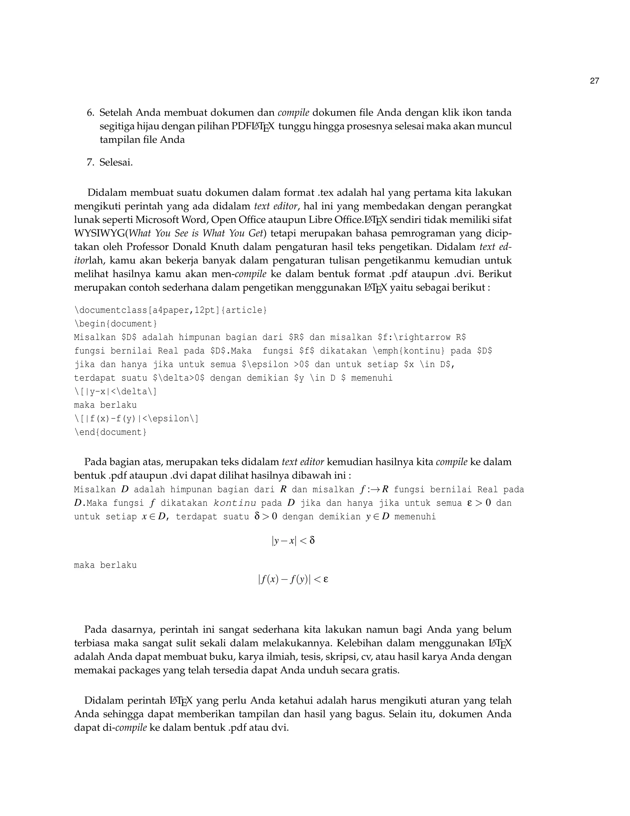 27 
6. Setelah Anda membuat dokumen dan compile dokumen file Anda dengan klik ikon tanda 
segitiga hijau dengan pilihan PDFLATEX tunggu hingga prosesnya selesai maka akan muncul 
tampilan file Anda 
7. Selesai. 
Didalam membuat suatu dokumen dalam format .tex adalah hal yang pertama kita lakukan 
mengikuti perintah yang ada didalam text editor, hal ini yang membedakan dengan perangkat 
lunak seperti MicrosoftWord, Open Office ataupun Libre Office.LATEX sendiri tidak memiliki sifat 
WYSIWYG(What You See is What You Get) tetapi merupakan bahasa pemrograman yang dicip-takan 
oleh Professor Donald Knuth dalam pengaturan hasil teks pengetikan. Didalam text ed-itorlah, 
kamu akan bekerja banyak dalam pengaturan tulisan pengetikanmu kemudian untuk 
melihat hasilnya kamu akan men-compile ke dalam bentuk format .pdf ataupun .dvi. Berikut 
merupakan contoh sederhana dalam pengetikan menggunakan LATEX yaitu sebagai berikut : 
documentclass[a4paper,12pt]{article} 
begin{document} 
Misalkan $D$ adalah himpunan bagian dari $R$ dan misalkan $f:rightarrow R$ 
fungsi bernilai Real pada $D$.Maka fungsi $f$ dikatakan emph{kontinu} pada $D$ 
jika dan hanya jika untuk semua $epsilon 0$ dan untuk setiap $x in D$, 
terdapat suatu $delta0$ dengan demikian $y in D $ memenuhi 
[|y-x|delta] 
maka berlaku 
[|f(x)-f(y)|epsilon] 
end{document} 
Pada bagian atas, merupakan teks didalam text editor kemudian hasilnya kita compile ke dalam 
bentuk .pdf ataupun .dvi dapat dilihat hasilnya dibawah ini : 
Misalkan D adalah himpunan bagian dari R dan misalkan f :!R fungsi bernilai Real pada 
D.Maka fungsi f dikatakan kontinu pada D jika dan hanya jika untuk semua e  0 dan 
untuk setiap x 2 D, terdapat suatu d  0 dengan demikian y 2 D memenuhi 
jyxj  d 
maka berlaku 
j f (x) f (y)j  e 
Pada dasarnya, perintah ini sangat sederhana kita lakukan namun bagi Anda yang belum 
terbiasa maka sangat sulit sekali dalam melakukannya. Kelebihan dalam menggunakan LATEX 
adalah Anda dapat membuat buku, karya ilmiah, tesis, skripsi, cv, atau hasil karya Anda dengan 
memakai packages yang telah tersedia dapat Anda unduh secara gratis. 
Didalam perintah LATEX yang perlu Anda ketahui adalah harus mengikuti aturan yang telah 
Anda sehingga dapat memberikan tampilan dan hasil yang bagus. Selain itu, dokumen Anda 
dapat di-compile ke dalam bentuk .pdf atau dvi. 
 