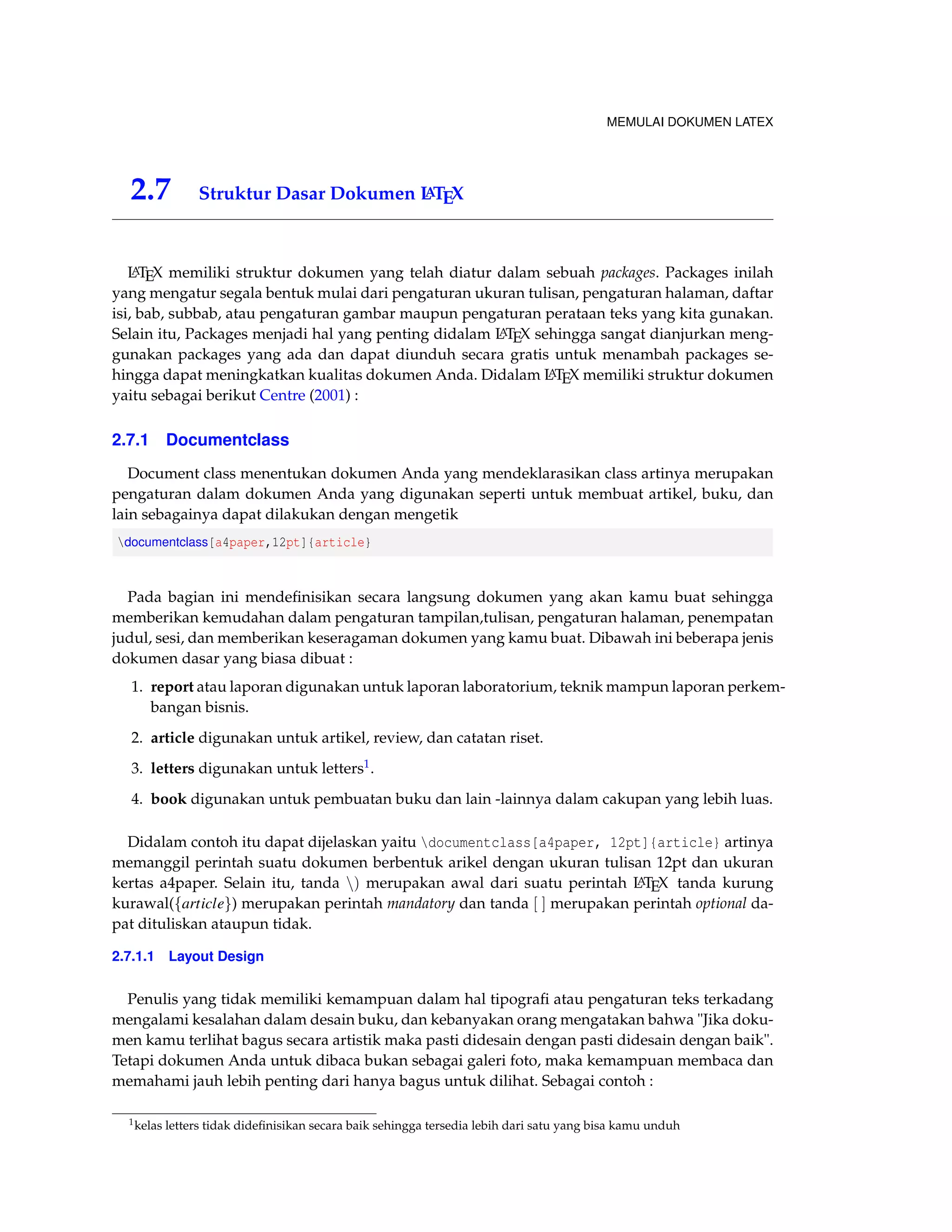 MEMULAI DOKUMEN LATEX 
2.7 Struktur Dasar Dokumen LATEX 
LATEX memiliki struktur dokumen yang telah diatur dalam sebuah packages. Packages inilah 
yang mengatur segala bentuk mulai dari pengaturan ukuran tulisan, pengaturan halaman, daftar 
isi, bab, subbab, atau pengaturan gambar maupun pengaturan perataan teks yang kita gunakan. 
Selain itu, Packages menjadi hal yang penting didalam LATEX sehingga sangat dianjurkan meng-gunakan 
packages yang ada dan dapat diunduh secara gratis untuk menambah packages se-hingga 
dapat meningkatkan kualitas dokumen Anda. Didalam LATEX memiliki struktur dokumen 
yaitu sebagai berikut Centre (2001) : 
2.7.1 Documentclass 
Document class menentukan dokumen Anda yang mendeklarasikan class artinya merupakan 
pengaturan dalam dokumen Anda yang digunakan seperti untuk membuat artikel, buku, dan 
lain sebagainya dapat dilakukan dengan mengetik 
documentclass[a4paper,12pt]{article} 
Pada bagian ini mendefinisikan secara langsung dokumen yang akan kamu buat sehingga 
memberikan kemudahan dalam pengaturan tampilan,tulisan, pengaturan halaman, penempatan 
judul, sesi, dan memberikan keseragaman dokumen yang kamu buat. Dibawah ini beberapa jenis 
dokumen dasar yang biasa dibuat : 
1. report atau laporan digunakan untuk laporan laboratorium, teknik mampun laporan perkem-bangan 
bisnis. 
2. article digunakan untuk artikel, review, dan catatan riset. 
3. letters digunakan untuk letters1. 
4. book digunakan untuk pembuatan buku dan lain -lainnya dalam cakupan yang lebih luas. 
Didalam contoh itu dapat dijelaskan yaitu documentclass[a4paper, 12pt]{article} artinya 
memanggil perintah suatu dokumen berbentuk arikel dengan ukuran tulisan 12pt dan ukuran 
kertas a4paper. Selain itu, tanda n) merupakan awal dari suatu perintah LATEX tanda kurung 
kurawal(farticleg) merupakan perintah mandatory dan tanda [ ] merupakan perintah optional da-pat 
dituliskan ataupun tidak. 
2.7.1.1 Layout Design 
Penulis yang tidak memiliki kemampuan dalam hal tipografi atau pengaturan teks terkadang 
mengalami kesalahan dalam desain buku, dan kebanyakan orang mengatakan bahwa Jika doku-men 
kamu terlihat bagus secara artistik maka pasti didesain dengan pasti didesain dengan baik. 
Tetapi dokumen Anda untuk dibaca bukan sebagai galeri foto, maka kemampuan membaca dan 
memahami jauh lebih penting dari hanya bagus untuk dilihat. Sebagai contoh : 
1kelas letters tidak didefinisikan secara baik sehingga tersedia lebih dari satu yang bisa kamu unduh 
 