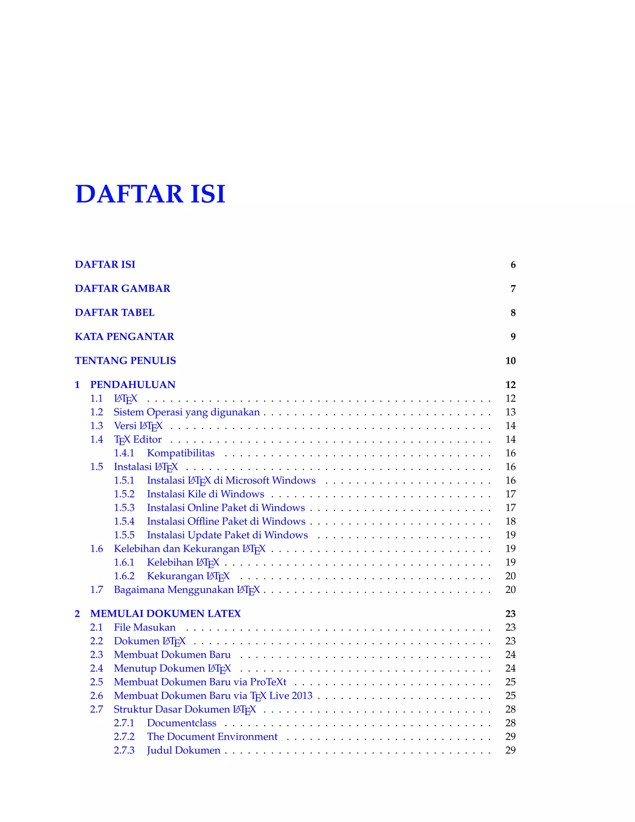 DAFTAR ISI 
DAFTAR ISI 6 
DAFTAR GAMBAR 7 
DAFTAR TABEL 8 
KATA PENGANTAR 9 
TENTANG PENULIS 10 
1 PENDAHULUAN 12 
1.1 LATEX . . . . . . . . . . . . . . . . . . . . . . . . . . . . . . . . . . . . . . . . . . . . . 12 
1.2 Sistem Operasi yang digunakan . . . . . . . . . . . . . . . . . . . . . . . . . . . . . . 13 
1.3 Versi LATEX . . . . . . . . . . . . . . . . . . . . . . . . . . . . . . . . . . . . . . . . . . 14 
1.4 TEX Editor . . . . . . . . . . . . . . . . . . . . . . . . . . . . . . . . . . . . . . . . . . 14 
1.4.1 Kompatibilitas . . . . . . . . . . . . . . . . . . . . . . . . . . . . . . . . . . . 16 
1.5 Instalasi LATEX . . . . . . . . . . . . . . . . . . . . . . . . . . . . . . . . . . . . . . . . 16 
1.5.1 Instalasi LATEX di MicrosoftWindows . . . . . . . . . . . . . . . . . . . . . . 16 
1.5.2 Instalasi Kile di Windows . . . . . . . . . . . . . . . . . . . . . . . . . . . . . 17 
1.5.3 Instalasi Online Paket di Windows . . . . . . . . . . . . . . . . . . . . . . . . 17 
1.5.4 Instalasi Offline Paket di Windows . . . . . . . . . . . . . . . . . . . . . . . . 18 
1.5.5 Instalasi Update Paket di Windows . . . . . . . . . . . . . . . . . . . . . . . 19 
1.6 Kelebihan dan Kekurangan LATEX . . . . . . . . . . . . . . . . . . . . . . . . . . . . . 19 
1.6.1 Kelebihan LATEX . . . . . . . . . . . . . . . . . . . . . . . . . . . . . . . . . . . 19 
1.6.2 Kekurangan LATEX . . . . . . . . . . . . . . . . . . . . . . . . . . . . . . . . . 20 
1.7 Bagaimana Menggunakan LATEX . . . . . . . . . . . . . . . . . . . . . . . . . . . . . . 20 
2 MEMULAI DOKUMEN LATEX 23 
2.1 File Masukan . . . . . . . . . . . . . . . . . . . . . . . . . . . . . . . . . . . . . . . . 23 
2.2 Dokumen LATEX . . . . . . . . . . . . . . . . . . . . . . . . . . . . . . . . . . . . . . . 23 
2.3 Membuat Dokumen Baru . . . . . . . . . . . . . . . . . . . . . . . . . . . . . . . . . 24 
2.4 Menutup Dokumen LATEX . . . . . . . . . . . . . . . . . . . . . . . . . . . . . . . . . 24 
2.5 Membuat Dokumen Baru via ProTeXt . . . . . . . . . . . . . . . . . . . . . . . . . . 25 
2.6 Membuat Dokumen Baru via TEX Live 2013 . . . . . . . . . . . . . . . . . . . . . . . 25 
2.7 Struktur Dasar Dokumen LATEX . . . . . . . . . . . . . . . . . . . . . . . . . . . . . . 28 
2.7.1 Documentclass . . . . . . . . . . . . . . . . . . . . . . . . . . . . . . . . . . . 28 
2.7.2 The Document Environment . . . . . . . . . . . . . . . . . . . . . . . . . . . 29 
2.7.3 Judul Dokumen . . . . . . . . . . . . . . . . . . . . . . . . . . . . . . . . . . . 29 
 