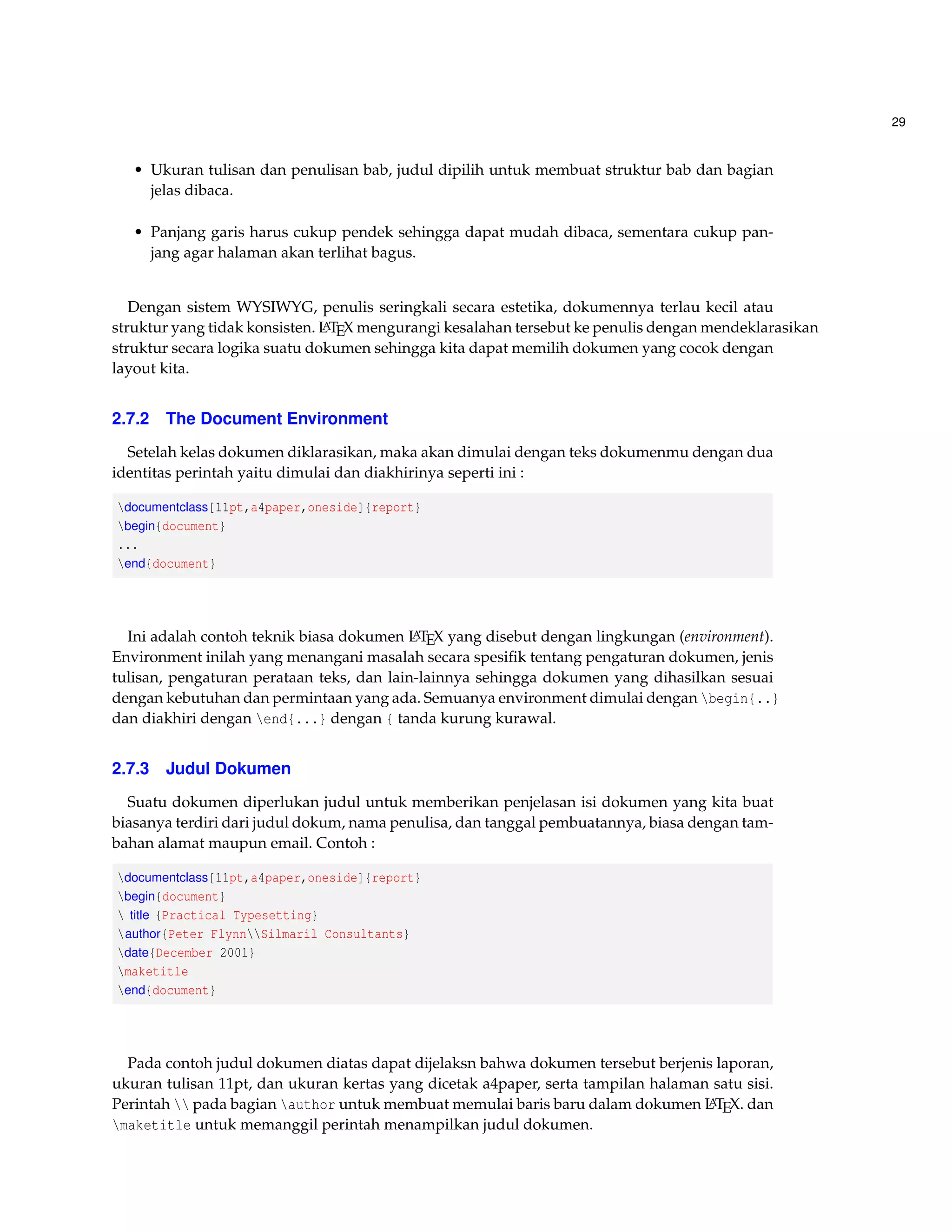 29 
• Ukuran tulisan dan penulisan bab, judul dipilih untuk membuat struktur bab dan bagian 
jelas dibaca. 
• Panjang garis harus cukup pendek sehingga dapat mudah dibaca, sementara cukup pan-jang 
agar halaman akan terlihat bagus. 
Dengan sistem WYSIWYG, penulis seringkali secara estetika, dokumennya terlau kecil atau 
struktur yang tidak konsisten. LATEX mengurangi kesalahan tersebut ke penulis dengan mendeklarasikan 
struktur secara logika suatu dokumen sehingga kita dapat memilih dokumen yang cocok dengan 
layout kita. 
2.7.2 The Document Environment 
Setelah kelas dokumen diklarasikan, maka akan dimulai dengan teks dokumenmu dengan dua 
identitas perintah yaitu dimulai dan diakhirinya seperti ini : 
documentclass[11pt,a4paper,oneside]{report} 
begin{document} 
... 
end{document} 
Ini adalah contoh teknik biasa dokumen LATEX yang disebut dengan lingkungan (environment). 
Environment inilah yang menangani masalah secara spesifik tentang pengaturan dokumen, jenis 
tulisan, pengaturan perataan teks, dan lain-lainnya sehingga dokumen yang dihasilkan sesuai 
dengan kebutuhan dan permintaan yang ada. Semuanya environment dimulai dengan begin{..} 
dan diakhiri dengan end{...} dengan { tanda kurung kurawal. 
2.7.3 Judul Dokumen 
Suatu dokumen diperlukan judul untuk memberikan penjelasan isi dokumen yang kita buat 
biasanya terdiri dari judul dokum, nama penulisa, dan tanggal pembuatannya, biasa dengan tam-bahan 
alamat maupun email. Contoh : 
documentclass[11pt,a4paper,oneside]{report} 
begin{document} 
 title {Practical Typesetting} 
author{Peter FlynnSilmaril Consultants} 
date{December 2001} 
maketitle 
end{document} 
Pada contoh judul dokumen diatas dapat dijelaksn bahwa dokumen tersebut berjenis laporan, 
ukuran tulisan 11pt, dan ukuran kertas yang dicetak a4paper, serta tampilan halaman satu sisi. 
Perintah  pada bagian author untuk membuat memulai baris baru dalam dokumen LATEX. dan 
maketitle untuk memanggil perintah menampilkan judul dokumen. 
 