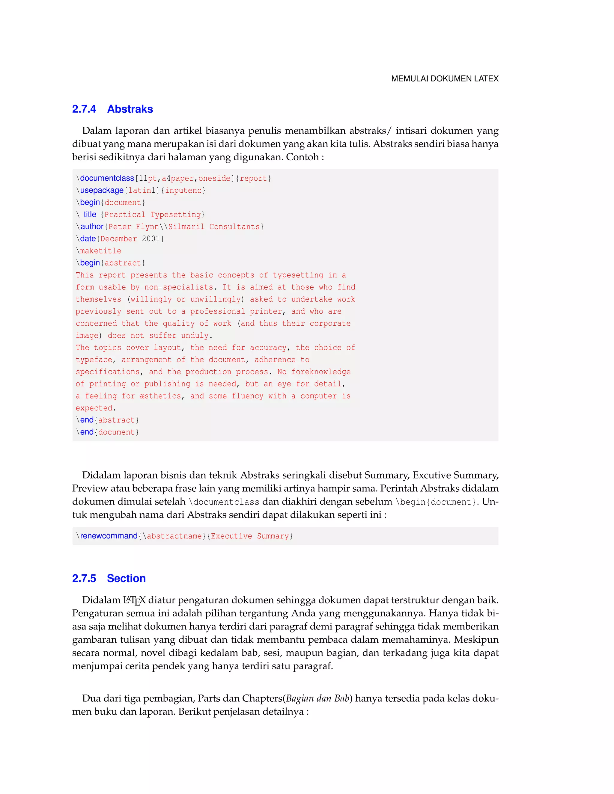 MEMULAI DOKUMEN LATEX 
2.7.4 Abstraks 
Dalam laporan dan artikel biasanya penulis menambilkan abstraks/ intisari dokumen yang 
dibuat yang mana merupakan isi dari dokumen yang akan kita tulis. Abstraks sendiri biasa hanya 
berisi sedikitnya dari halaman yang digunakan. Contoh : 
documentclass[11pt,a4paper,oneside]{report} 
usepackage[latin1]{inputenc} 
begin{document} 
 title {Practical Typesetting} 
author{Peter FlynnSilmaril Consultants} 
date{December 2001} 
maketitle 
begin{abstract} 
This report presents the basic concepts of typesetting in a 
form usable by non-specialists. It is aimed at those who find 
themselves (willingly or unwillingly) asked to undertake work 
previously sent out to a professional printer, and who are 
concerned that the quality of work (and thus their corporate 
image) does not suffer unduly. 
The topics cover layout, the need for accuracy, the choice of 
typeface, arrangement of the document, adherence to 
specifications, and the production process. No foreknowledge 
of printing or publishing is needed, but an eye for detail, 
a feeling for æsthetics, and some fluency with a computer is 
expected. 
end{abstract} 
end{document} 
Didalam laporan bisnis dan teknik Abstraks seringkali disebut Summary, Excutive Summary, 
Preview atau beberapa frase lain yang memiliki artinya hampir sama. Perintah Abstraks didalam 
dokumen dimulai setelah documentclass dan diakhiri dengan sebelum begin{document}. Un-tuk 
mengubah nama dari Abstraks sendiri dapat dilakukan seperti ini : 
renewcommand{abstractname}{Executive Summary} 
2.7.5 Section 
Didalam LATEX diatur pengaturan dokumen sehingga dokumen dapat terstruktur dengan baik. 
Pengaturan semua ini adalah pilihan tergantung Anda yang menggunakannya. Hanya tidak bi-asa 
saja melihat dokumen hanya terdiri dari paragraf demi paragraf sehingga tidak memberikan 
gambaran tulisan yang dibuat dan tidak membantu pembaca dalam memahaminya. Meskipun 
secara normal, novel dibagi kedalam bab, sesi, maupun bagian, dan terkadang juga kita dapat 
menjumpai cerita pendek yang hanya terdiri satu paragraf. 
Dua dari tiga pembagian, Parts dan Chapters(Bagian dan Bab) hanya tersedia pada kelas doku-men 
buku dan laporan. Berikut penjelasan detailnya : 
 