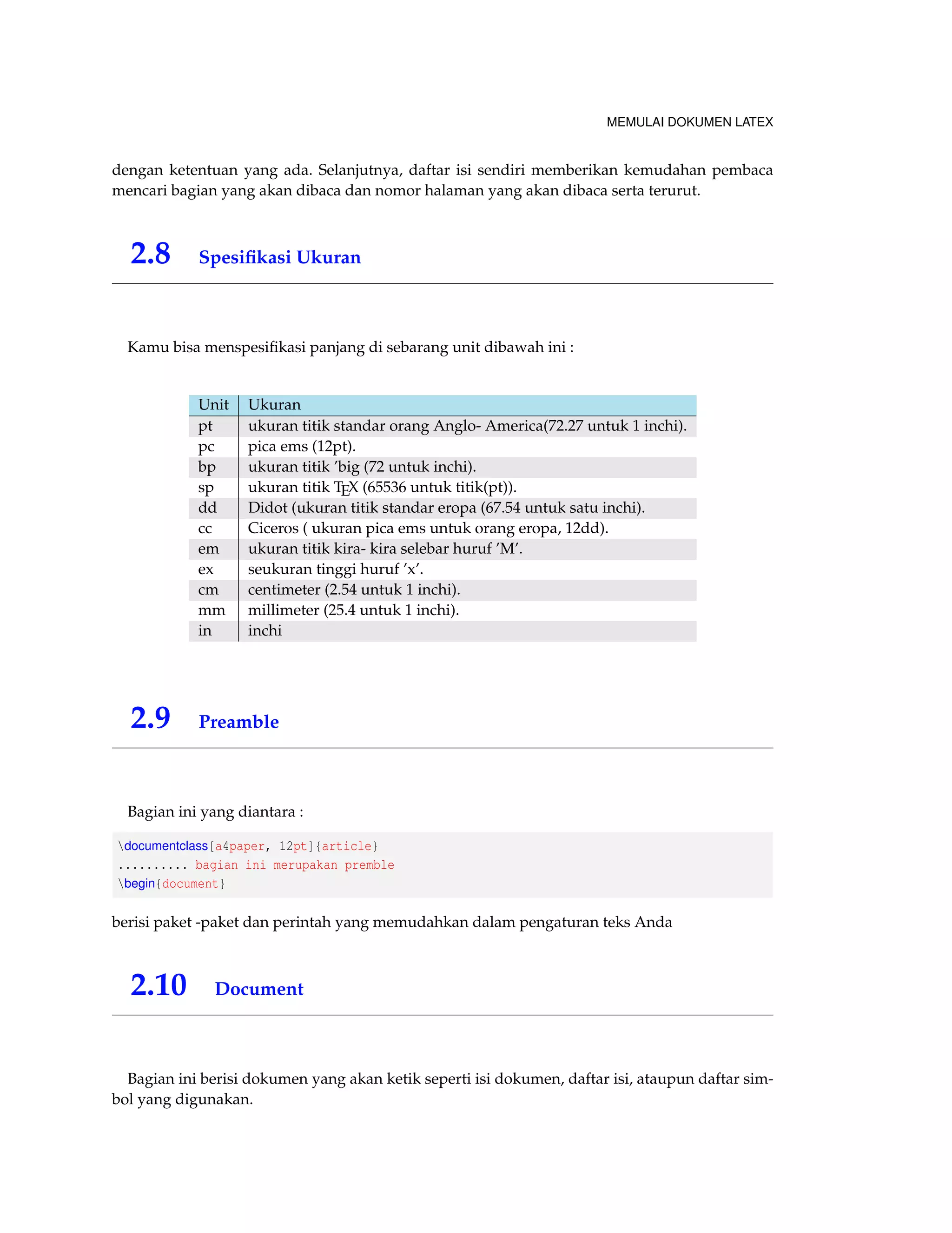 MEMULAI DOKUMEN LATEX 
dengan ketentuan yang ada. Selanjutnya, daftar isi sendiri memberikan kemudahan pembaca 
mencari bagian yang akan dibaca dan nomor halaman yang akan dibaca serta terurut. 
2.8 Spesifikasi Ukuran 
Kamu bisa menspesifikasi panjang di sebarang unit dibawah ini : 
Unit Ukuran 
pt ukuran titik standar orang Anglo- America(72.27 untuk 1 inchi). 
pc pica ems (12pt). 
bp ukuran titik ’big (72 untuk inchi). 
sp ukuran titik TEX (65536 untuk titik(pt)). 
dd Didot (ukuran titik standar eropa (67.54 untuk satu inchi). 
cc Ciceros ( ukuran pica ems untuk orang eropa, 12dd). 
em ukuran titik kira- kira selebar huruf ’M’. 
ex seukuran tinggi huruf ’x’. 
cm centimeter (2.54 untuk 1 inchi). 
mm millimeter (25.4 untuk 1 inchi). 
in inchi 
2.9 Preamble 
Bagian ini yang diantara : 
documentclass[a4paper, 12pt]{article} 
.......... bagian ini merupakan premble 
begin{document} 
berisi paket -paket dan perintah yang memudahkan dalam pengaturan teks Anda 
2.10 Document 
Bagian ini berisi dokumen yang akan ketik seperti isi dokumen, daftar isi, ataupun daftar sim-bol 
yang digunakan. 
 