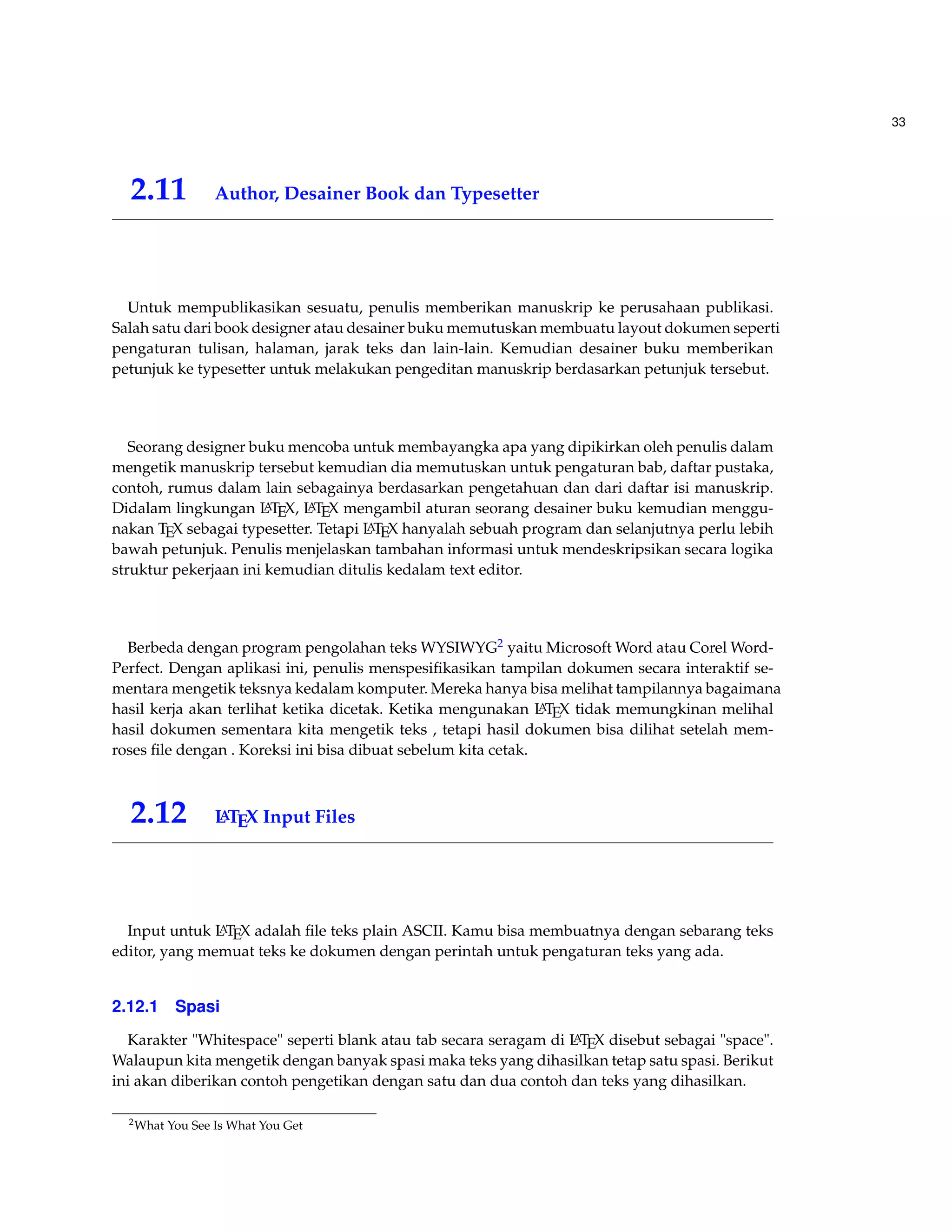 33 
2.11 Author, Desainer Book dan Typesetter 
Untuk mempublikasikan sesuatu, penulis memberikan manuskrip ke perusahaan publikasi. 
Salah satu dari book designer atau desainer buku memutuskan membuatu layout dokumen seperti 
pengaturan tulisan, halaman, jarak teks dan lain-lain. Kemudian desainer buku memberikan 
petunjuk ke typesetter untuk melakukan pengeditan manuskrip berdasarkan petunjuk tersebut. 
Seorang designer buku mencoba untuk membayangka apa yang dipikirkan oleh penulis dalam 
mengetik manuskrip tersebut kemudian dia memutuskan untuk pengaturan bab, daftar pustaka, 
contoh, rumus dalam lain sebagainya berdasarkan pengetahuan dan dari daftar isi manuskrip. 
Didalam lingkungan LATEX, LATEX mengambil aturan seorang desainer buku kemudian menggu-nakan 
TEX sebagai typesetter. Tetapi LATEX hanyalah sebuah program dan selanjutnya perlu lebih 
bawah petunjuk. Penulis menjelaskan tambahan informasi untuk mendeskripsikan secara logika 
struktur pekerjaan ini kemudian ditulis kedalam text editor. 
Berbeda dengan program pengolahan teks WYSIWYG2 yaitu MicrosoftWord atau CorelWord- 
Perfect. Dengan aplikasi ini, penulis menspesifikasikan tampilan dokumen secara interaktif se-mentara 
mengetik teksnya kedalam komputer. Mereka hanya bisa melihat tampilannya bagaimana 
hasil kerja akan terlihat ketika dicetak. Ketika mengunakan LATEX tidak memungkinan melihal 
hasil dokumen sementara kita mengetik teks , tetapi hasil dokumen bisa dilihat setelah mem-roses 
file dengan . Koreksi ini bisa dibuat sebelum kita cetak. 
2.12 LATEX Input Files 
Input untuk LATEX adalah file teks plain ASCII. Kamu bisa membuatnya dengan sebarang teks 
editor, yang memuat teks ke dokumen dengan perintah untuk pengaturan teks yang ada. 
2.12.1 Spasi 
Karakter Whitespace seperti blank atau tab secara seragam di LATEX disebut sebagai space. 
Walaupun kita mengetik dengan banyak spasi maka teks yang dihasilkan tetap satu spasi. Berikut 
ini akan diberikan contoh pengetikan dengan satu dan dua contoh dan teks yang dihasilkan. 
2What You See Is What You Get 
 
