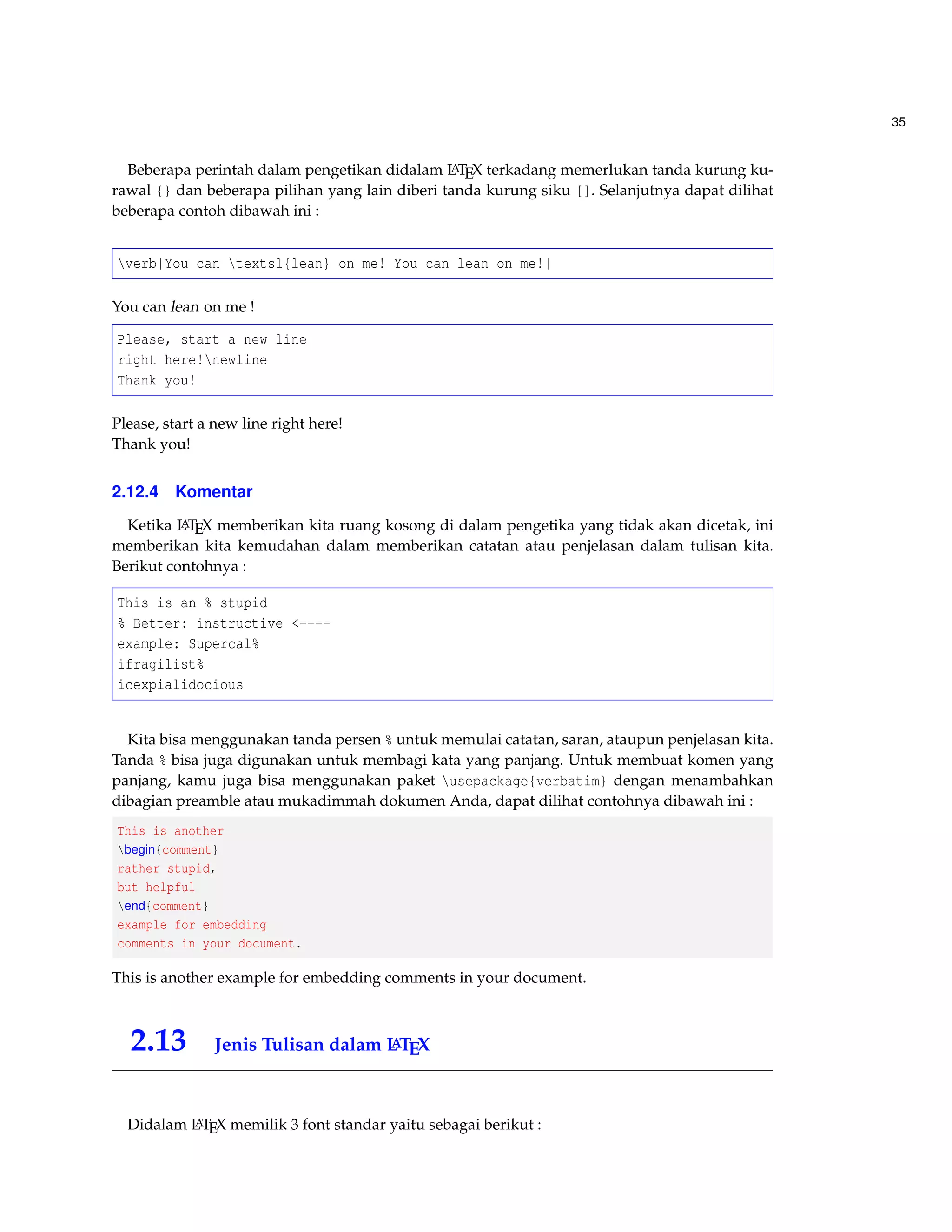 35 
Beberapa perintah dalam pengetikan didalam LATEX terkadang memerlukan tanda kurung ku-rawal 
{} dan beberapa pilihan yang lain diberi tanda kurung siku []. Selanjutnya dapat dilihat 
beberapa contoh dibawah ini : 
verb|You can textsl{lean} on me! You can lean on me!| 
You can lean on me ! 
Please, start a new line 
right here!newline 
Thank you! 
Please, start a new line right here! 
Thank you! 
2.12.4 Komentar 
Ketika LATEX memberikan kita ruang kosong di dalam pengetika yang tidak akan dicetak, ini 
memberikan kita kemudahan dalam memberikan catatan atau penjelasan dalam tulisan kita. 
Berikut contohnya : 
This is an % stupid 
% Better: instructive ---- 
example: Supercal% 
ifragilist% 
icexpialidocious 
Kita bisa menggunakan tanda persen % untuk memulai catatan, saran, ataupun penjelasan kita. 
Tanda % bisa juga digunakan untuk membagi kata yang panjang. Untuk membuat komen yang 
panjang, kamu juga bisa menggunakan paket usepackage{verbatim} dengan menambahkan 
dibagian preamble atau mukadimmah dokumen Anda, dapat dilihat contohnya dibawah ini : 
This is another 
begin{comment} 
rather stupid, 
but helpful 
end{comment} 
example for embedding 
comments in your document. 
This is another example for embedding comments in your document. 
2.13 Jenis Tulisan dalam LATEX 
Didalam LATEX memilik 3 font standar yaitu sebagai berikut : 
 
