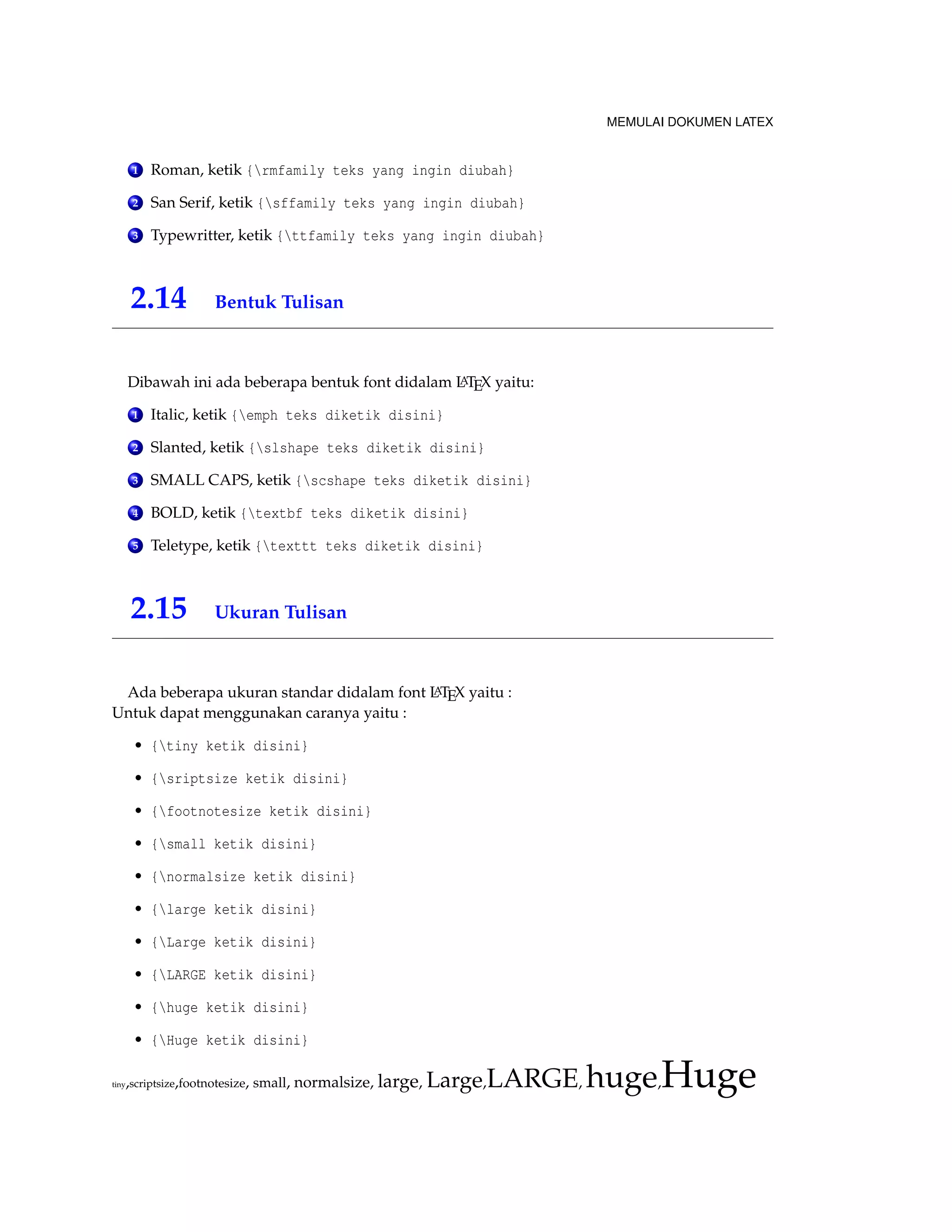 MEMULAI DOKUMEN LATEX 
1 Roman, ketik {rmfamily teks yang ingin diubah} 
2 San Serif, ketik {sffamily teks yang ingin diubah} 
3 Typewritter, ketik {ttfamily teks yang ingin diubah} 
2.14 Bentuk Tulisan 
Dibawah ini ada beberapa bentuk font didalam LATEX yaitu: 
1 Italic, ketik {emph teks diketik disini} 
2 Slanted, ketik {slshape teks diketik disini} 
3 SMALL CAPS, ketik {scshape teks diketik disini} 
4 BOLD, ketik {textbf teks diketik disini} 
5 Teletype, ketik {texttt teks diketik disini} 
2.15 Ukuran Tulisan 
Ada beberapa ukuran standar didalam font LATEX yaitu : 
Untuk dapat menggunakan caranya yaitu : 
• {tiny ketik disini} 
• {sriptsize ketik disini} 
• {footnotesize ketik disini} 
• {small ketik disini} 
• {normalsize ketik disini} 
• {large ketik disini} 
• {Large ketik disini} 
• {LARGE ketik disini} 
• {huge ketik disini} 
• {Huge ketik disini} 
tiny,scriptsize,footnotesize, small, normalsize, large, Large,LARGE,huge,Huge 
 