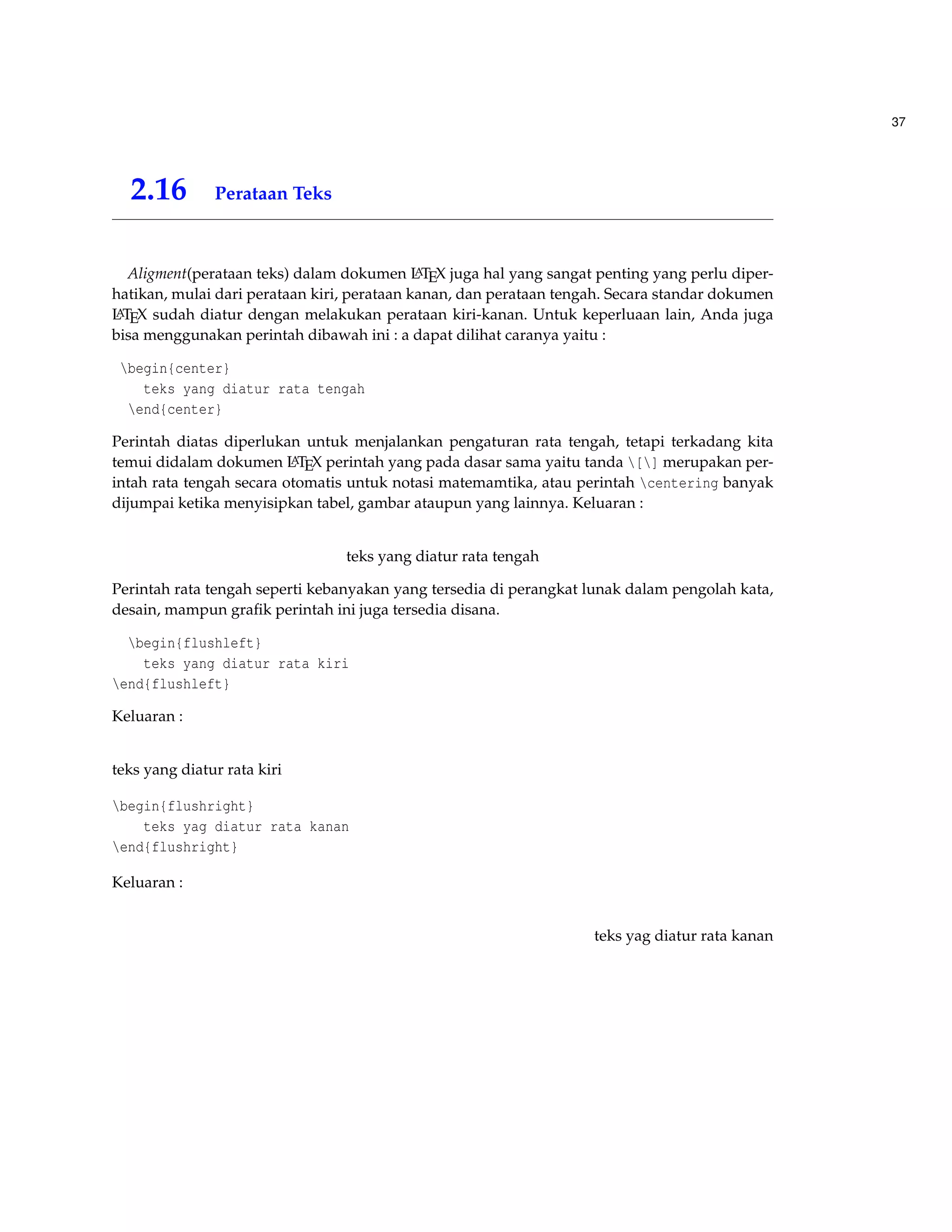 37 
2.16 Perataan Teks 
Aligment(perataan teks) dalam dokumen LATEX juga hal yang sangat penting yang perlu diper-hatikan, 
mulai dari perataan kiri, perataan kanan, dan perataan tengah. Secara standar dokumen 
LATEX sudah diatur dengan melakukan perataan kiri-kanan. Untuk keperluaan lain, Anda juga 
bisa menggunakan perintah dibawah ini : a dapat dilihat caranya yaitu : 
begin{center} 
teks yang diatur rata tengah 
end{center} 
Perintah diatas diperlukan untuk menjalankan pengaturan rata tengah, tetapi terkadang kita 
temui didalam dokumen LATEX perintah yang pada dasar sama yaitu tanda [] merupakan per-intah 
rata tengah secara otomatis untuk notasi matemamtika, atau perintah centering banyak 
dijumpai ketika menyisipkan tabel, gambar ataupun yang lainnya. Keluaran : 
teks yang diatur rata tengah 
Perintah rata tengah seperti kebanyakan yang tersedia di perangkat lunak dalam pengolah kata, 
desain, mampun grafik perintah ini juga tersedia disana. 
begin{flushleft} 
teks yang diatur rata kiri 
end{flushleft} 
Keluaran : 
teks yang diatur rata kiri 
begin{flushright} 
teks yag diatur rata kanan 
end{flushright} 
Keluaran : 
teks yag diatur rata kanan 
 