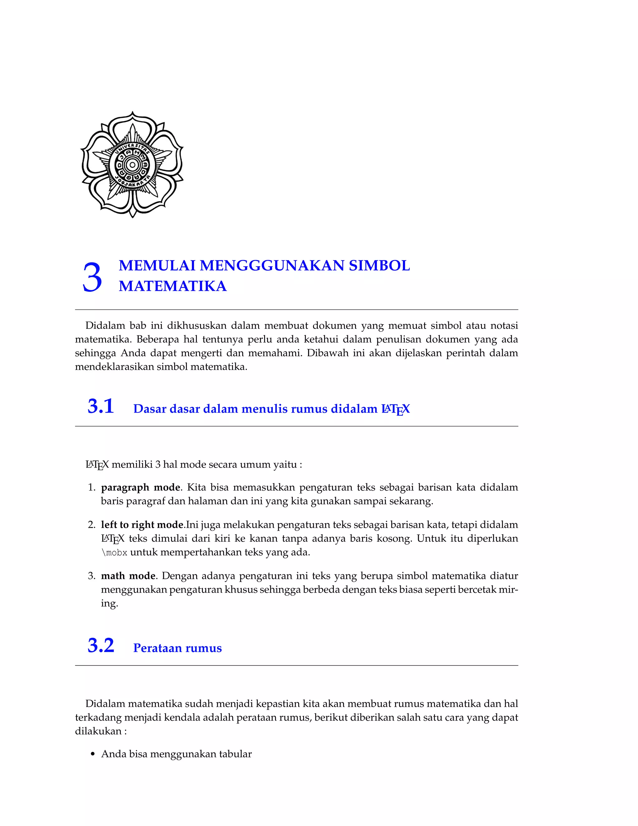 3 MEMULAI MENGGGUNAKAN SIMBOL 
MATEMATIKA 
Didalam bab ini dikhususkan dalam membuat dokumen yang memuat simbol atau notasi 
matematika. Beberapa hal tentunya perlu anda ketahui dalam penulisan dokumen yang ada 
sehingga Anda dapat mengerti dan memahami. Dibawah ini akan dijelaskan perintah dalam 
mendeklarasikan simbol matematika. 
3.1 Dasar dasar dalam menulis rumus didalam LATEX 
LATEX memiliki 3 hal mode secara umum yaitu : 
1. paragraph mode. Kita bisa memasukkan pengaturan teks sebagai barisan kata didalam 
baris paragraf dan halaman dan ini yang kita gunakan sampai sekarang. 
2. left to right mode.Ini juga melakukan pengaturan teks sebagai barisan kata, tetapi didalam 
LATEX teks dimulai dari kiri ke kanan tanpa adanya baris kosong. Untuk itu diperlukan 
mobx untuk mempertahankan teks yang ada. 
3. math mode. Dengan adanya pengaturan ini teks yang berupa simbol matematika diatur 
menggunakan pengaturan khusus sehingga berbeda dengan teks biasa seperti bercetak mir-ing. 
3.2 Perataan rumus 
Didalam matematika sudah menjadi kepastian kita akan membuat rumus matematika dan hal 
terkadang menjadi kendala adalah perataan rumus, berikut diberikan salah satu cara yang dapat 
dilakukan : 
• Anda bisa menggunakan tabular 
 