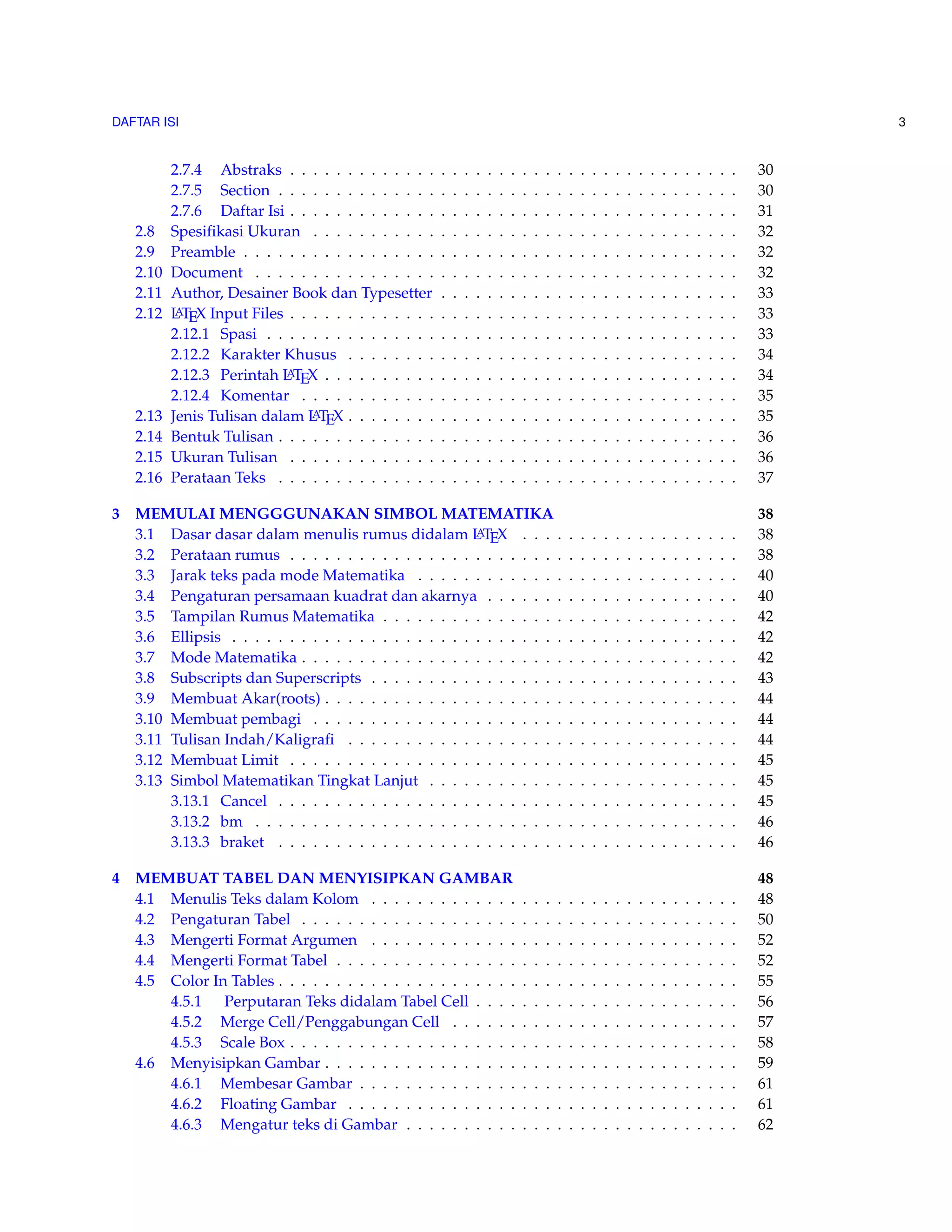 DAFTAR ISI 3 
2.7.4 Abstraks . . . . . . . . . . . . . . . . . . . . . . . . . . . . . . . . . . . . . . . 30 
2.7.5 Section . . . . . . . . . . . . . . . . . . . . . . . . . . . . . . . . . . . . . . . . 30 
2.7.6 Daftar Isi . . . . . . . . . . . . . . . . . . . . . . . . . . . . . . . . . . . . . . . 31 
2.8 Spesifikasi Ukuran . . . . . . . . . . . . . . . . . . . . . . . . . . . . . . . . . . . . . 32 
2.9 Preamble . . . . . . . . . . . . . . . . . . . . . . . . . . . . . . . . . . . . . . . . . . . 32 
2.10 Document . . . . . . . . . . . . . . . . . . . . . . . . . . . . . . . . . . . . . . . . . . 32 
2.11 Author, Desainer Book dan Typesetter . . . . . . . . . . . . . . . . . . . . . . . . . . 33 
2.12 LATEX Input Files . . . . . . . . . . . . . . . . . . . . . . . . . . . . . . . . . . . . . . . 33 
2.12.1 Spasi . . . . . . . . . . . . . . . . . . . . . . . . . . . . . . . . . . . . . . . . . 33 
2.12.2 Karakter Khusus . . . . . . . . . . . . . . . . . . . . . . . . . . . . . . . . . . 34 
2.12.3 Perintah LATEX . . . . . . . . . . . . . . . . . . . . . . . . . . . . . . . . . . . . 34 
2.12.4 Komentar . . . . . . . . . . . . . . . . . . . . . . . . . . . . . . . . . . . . . . 35 
2.13 Jenis Tulisan dalam LATEX . . . . . . . . . . . . . . . . . . . . . . . . . . . . . . . . . . 35 
2.14 Bentuk Tulisan . . . . . . . . . . . . . . . . . . . . . . . . . . . . . . . . . . . . . . . . 36 
2.15 Ukuran Tulisan . . . . . . . . . . . . . . . . . . . . . . . . . . . . . . . . . . . . . . . 36 
2.16 Perataan Teks . . . . . . . . . . . . . . . . . . . . . . . . . . . . . . . . . . . . . . . . 37 
3 MEMULAI MENGGGUNAKAN SIMBOL MATEMATIKA 38 
3.1 Dasar dasar dalam menulis rumus didalam LATEX . . . . . . . . . . . . . . . . . . . 38 
3.2 Perataan rumus . . . . . . . . . . . . . . . . . . . . . . . . . . . . . . . . . . . . . . . 38 
3.3 Jarak teks pada mode Matematika . . . . . . . . . . . . . . . . . . . . . . . . . . . . 40 
3.4 Pengaturan persamaan kuadrat dan akarnya . . . . . . . . . . . . . . . . . . . . . . 40 
3.5 Tampilan Rumus Matematika . . . . . . . . . . . . . . . . . . . . . . . . . . . . . . . 42 
3.6 Ellipsis . . . . . . . . . . . . . . . . . . . . . . . . . . . . . . . . . . . . . . . . . . . . 42 
3.7 Mode Matematika . . . . . . . . . . . . . . . . . . . . . . . . . . . . . . . . . . . . . . 42 
3.8 Subscripts dan Superscripts . . . . . . . . . . . . . . . . . . . . . . . . . . . . . . . . 43 
3.9 Membuat Akar(roots) . . . . . . . . . . . . . . . . . . . . . . . . . . . . . . . . . . . . 44 
3.10 Membuat pembagi . . . . . . . . . . . . . . . . . . . . . . . . . . . . . . . . . . . . . 44 
3.11 Tulisan Indah/Kaligrafi . . . . . . . . . . . . . . . . . . . . . . . . . . . . . . . . . . 44 
3.12 Membuat Limit . . . . . . . . . . . . . . . . . . . . . . . . . . . . . . . . . . . . . . . 45 
3.13 Simbol Matematikan Tingkat Lanjut . . . . . . . . . . . . . . . . . . . . . . . . . . . 45 
3.13.1 Cancel . . . . . . . . . . . . . . . . . . . . . . . . . . . . . . . . . . . . . . . . 45 
3.13.2 bm . . . . . . . . . . . . . . . . . . . . . . . . . . . . . . . . . . . . . . . . . . 46 
3.13.3 braket . . . . . . . . . . . . . . . . . . . . . . . . . . . . . . . . . . . . . . . . 46 
4 MEMBUAT TABEL DAN MENYISIPKAN GAMBAR 48 
4.1 Menulis Teks dalam Kolom . . . . . . . . . . . . . . . . . . . . . . . . . . . . . . . . 48 
4.2 Pengaturan Tabel . . . . . . . . . . . . . . . . . . . . . . . . . . . . . . . . . . . . . . 50 
4.3 Mengerti Format Argumen . . . . . . . . . . . . . . . . . . . . . . . . . . . . . . . . 52 
4.4 Mengerti Format Tabel . . . . . . . . . . . . . . . . . . . . . . . . . . . . . . . . . . . 52 
4.5 Color In Tables . . . . . . . . . . . . . . . . . . . . . . . . . . . . . . . . . . . . . . . . 55 
4.5.1 Perputaran Teks didalam Tabel Cell . . . . . . . . . . . . . . . . . . . . . . . 56 
4.5.2 Merge Cell/Penggabungan Cell . . . . . . . . . . . . . . . . . . . . . . . . . 57 
4.5.3 Scale Box . . . . . . . . . . . . . . . . . . . . . . . . . . . . . . . . . . . . . . . 58 
4.6 Menyisipkan Gambar . . . . . . . . . . . . . . . . . . . . . . . . . . . . . . . . . . . . 59 
4.6.1 Membesar Gambar . . . . . . . . . . . . . . . . . . . . . . . . . . . . . . . . . 61 
4.6.2 Floating Gambar . . . . . . . . . . . . . . . . . . . . . . . . . . . . . . . . . . 61 
4.6.3 Mengatur teks di Gambar . . . . . . . . . . . . . . . . . . . . . . . . . . . . . 62 
 