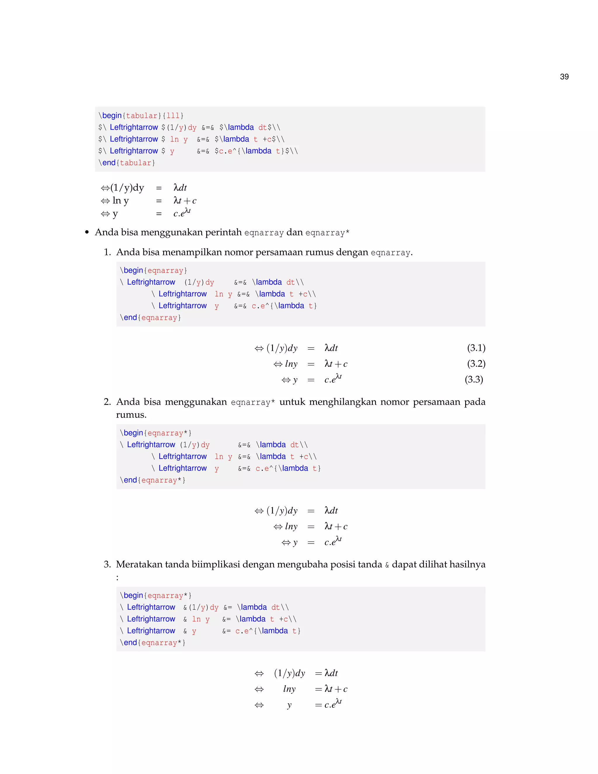 39 
begin{tabular}{lll} 
$ Leftrightarrow $(1/y)dy = $lambda dt$ 
$ Leftrightarrow $ ln y = $lambda t +c$ 
$ Leftrightarrow $ y = $c.e^{lambda t}$ 
end{tabular} 
,(1/y)dy = ldt 
,ln y = lt +c 
,y = c:elt 
• Anda bisa menggunakan perintah eqnarray dan eqnarray* 
1. Anda bisa menampilkan nomor persamaan rumus dengan eqnarray. 
begin{eqnarray} 
 Leftrightarrow (1/y)dy = lambda dt 
 Leftrightarrow ln y = lambda t +c 
 Leftrightarrow y = c.e^{lambda t} 
end{eqnarray} 
,(1=y)dy = ldt (3.1) 
,lny = lt +c (3.2) 
,y = c:elt (3.3) 
2. Anda bisa menggunakan eqnarray* untuk menghilangkan nomor persamaan pada 
rumus. 
begin{eqnarray*} 
 Leftrightarrow (1/y)dy = lambda dt 
 Leftrightarrow ln y = lambda t +c 
 Leftrightarrow y = c.e^{lambda t} 
end{eqnarray*} 
,(1=y)dy = ldt 
,lny = lt +c 
,y = c:elt 
3. Meratakan tanda biimplikasi dengan mengubaha posisi tanda  dapat dilihat hasilnya 
: 
begin{eqnarray*} 
 Leftrightarrow (1/y)dy = lambda dt 
 Leftrightarrow  ln y = lambda t +c 
 Leftrightarrow  y = c.e^{lambda t} 
end{eqnarray*} 
, (1=y)dy = ldt 
, lny = lt +c 
, y = c:elt 
 